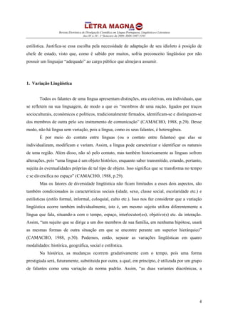 Revista Eletrônica de Divulgação Científica em Língua Portuguesa, Lingüística e Literatura
Ano 05 n.10 - 1º Semestre de 2009- ISSN 1807-5193
4
estilística. Justifica-se essa escolha pela necessidade de adaptação de seu idioleto à posição de
chefe de estado, visto que, como é sabido por muitos, sofria preconceito lingüístico por não
possuir um linguajar “adequado” ao cargo público que almejava assumir.
1. Variação Lingüística
Todos os falantes de uma língua apresentam distinções, ora coletivas, ora individuais, que
se refletem na sua linguagem, de modo a que os “membros de uma nação, ligados por traços
socioculturais, econômicos e políticos, tradicionalmente firmados, identificam-se e distinguem-se
dos membros de outra pelo seu instrumento de comunicação” (CAMACHO, 1988, p.29). Desse
modo, não há língua sem variação, pois a língua, como os seus falantes, é heterogênea.
É por meio do contato entre línguas (ou o contato entre falantes) que elas se
individualizam, modificam e variam. Assim, a língua pode caracterizar e identificar os naturais
de uma região. Além disso, não só pelo contato, mas também historicamente as línguas sofrem
alterações, pois “uma língua é um objeto histórico, enquanto saber transmitido, estando, portanto,
sujeita às eventualidades próprias de tal tipo de objeto. Isso significa que se transforma no tempo
e se diversifica no espaço” (CAMACHO, 1988, p.29).
Mas os fatores de diversidade lingüística não ficam limitados a esses dois aspectos, são
também condicionados às características sociais (idade, sexo, classe social, escolaridade etc.) e
estilísticas (estilo formal, informal, coloquial, culto etc.). Isso nos faz considerar que a variação
lingüística ocorre também individualmente, isto é, um mesmo sujeito utiliza diferentemente a
língua que fala, situando-a com o tempo, espaço, interlocutor(es), objetivo(s) etc. da interação.
Assim, “um sujeito que se dirige a um dos membros de sua família, em nenhuma hipótese, usará
as mesmas formas de outra situação em que se encontre perante um superior hierárquico”
(CAMACHO, 1988, p.30). Podemos, então, separar as variações lingüísticas em quatro
modalidades: histórica, geográfica, social e estilística.
Na histórica, as mudanças ocorrem gradativamente com o tempo, pois uma forma
prestigiada será, futuramente, substituída por outra, a qual, em princípio, é utilizada por um grupo
de falantes como uma variação da norma padrão. Assim, “as duas variantes diacrônicas, a
 