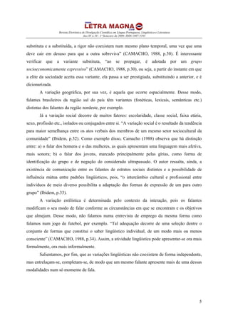 Revista Eletrônica de Divulgação Científica em Língua Portuguesa, Lingüística e Literatura
Ano 05 n.10 - 1º Semestre de 2009- ISSN 1807-5193
5
substituta e a substituída, a rigor não coexistem num mesmo plano temporal, uma vez que uma
deve cair em desuso para que a outra sobreviva” (CAMACHO, 1988, p.30). É interessante
verificar que a variante substituta, “ao se propagar, é adotada por um grupo
socioeconomicamente expressivo” (CAMACHO, 1988, p.30), ou seja, a partir do instante em que
a elite da sociedade aceita essa variante, ela passa a ser prestigiada, substituindo a anterior, e é
dicionarizada.
A variação geográfica, por sua vez, é aquela que ocorre espacialmente. Desse modo,
falantes brasileiros da região sul do país têm variantes (fonéticas, lexicais, semânticas etc.)
distintas dos falantes da região nordeste, por exemplo.
Já a variação social decorre de muitos fatores: escolaridade, classe social, faixa etária,
sexo, profissão etc., isolados ou conjugados entre si. “A variação social é o resultado da tendência
para maior semelhança entre os atos verbais dos membros de um mesmo setor sociocultural da
comunidade” (Ibidem, p.32). Como exemplo disso, Camacho (1988) observa que há distinção
entre: a) o falar dos homens e o das mulheres, as quais apresentam uma linguagem mais afetiva,
mais sonora; b) o falar dos jovens, marcado principalmente pelas gírias, como forma de
identificação do grupo e de negação do considerado ultrapassado. O autor ressalta, ainda, a
existência de comunicação entre os falantes de estratos sociais distintos e a possibilidade de
influência mútua entre padrões lingüísticos, pois, “o intercâmbio cultural e profissional entre
indivíduos de meio diverso possibilita a adaptação das formas de expressão de um para outro
grupo” (Ibidem, p.33).
A variação estilística é determinada pelo contexto da interação, pois os falantes
modificam o seu modo de falar conforme as circunstâncias em que se encontram e os objetivos
que almejam. Desse modo, não falamos numa entrevista de emprego da mesma forma como
falamos num jogo de futebol, por exemplo. “Tal adequação decorre de uma seleção dentre o
conjunto de formas que constitui o saber lingüístico individual, de um modo mais ou menos
consciente” (CAMACHO, 1988, p.34). Assim, a atividade lingüística pode apresentar-se ora mais
formalmente, ora mais informalmente.
Salientamos, por fim, que as variações lingüísticas não coexistem de forma independente,
mas entrelaçam-se, completam-se, de modo que um mesmo falante apresente mais de uma dessas
modalidades num só momento de fala.
 