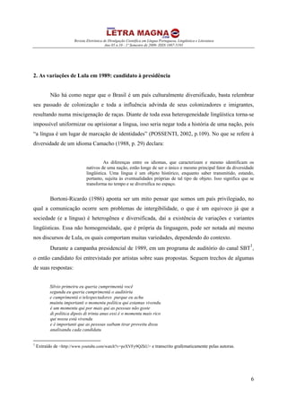 Revista Eletrônica de Divulgação Científica em Língua Portuguesa, Lingüística e Literatura
Ano 05 n.10 - 1º Semestre de 2009- ISSN 1807-5193
6
2. As variações de Lula em 1989: candidato à presidência
Não há como negar que o Brasil é um país culturalmente diversificado, basta relembrar
seu passado de colonização e toda a influência advinda de seus colonizadores e imigrantes,
resultando numa miscigenação de raças. Diante de toda essa heterogeneidade lingüística torna-se
impossível uniformizar ou aprisionar a língua, isso seria negar toda a história de uma nação, pois
“a língua é um lugar de marcação de identidades” (POSSENTI, 2002, p.109). No que se refere à
diversidade de um idioma Camacho (1988, p. 29) declara:
As diferenças entre os idiomas, que caracterizam e mesmo identificam os
nativos de uma nação, estão longe de ser o único e mesmo principal fator da diversidade
lingüística. Uma língua é um objeto histórico, enquanto saber transmitido, estando,
portanto, sujeita às eventualidades próprias de tal tipo de objeto. Isso significa que se
transforma no tempo e se diversifica no espaço.
Bortoni-Ricardo (1986) aponta ser um mito pensar que somos um país privilegiado, no
qual a comunicação ocorre sem problemas de intergibilidade, o que é um equivoco já que a
sociedade (e a língua) é heterogênea e diversificada, daí a existência de variações e variantes
lingüísticas. Essa não homogeneidade, que é própria da linguagem, pode ser notada até mesmo
nos discursos de Lula, os quais comportam muitas variedades, dependendo do contexto.
Durante a campanha presidencial de 1989, em um programa de auditório do canal SBT
1
,
o então candidato foi entrevistado por artistas sobre suas propostas. Seguem trechos de algumas
de suas respostas:
Silvio primeiru eu queria cumprimentá você
segundu eu queria cumprimentá o auditóriu
e cumprimentá o telespectadores purque eu achu
muintu importanti o momentu políticu qui estamus vivendu.
é um momentu qui por mais qui as pessoas não goste
di política dipois di trinta anus essi é o momentu mais rico
qui nossu está vivendu
e é importanti que as pessoas saibam tirar proveitu dissu
analisandu cada candidatu
1
Extraído de <http://www.youtube.com/watch?v=pzXVFy9QZkU> e transcrito grafematicamente pelas autoras.
 