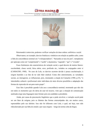 Revista Eletrônica de Divulgação Científica em Língua Portuguesa, Lingüística e Literatura
Ano 05 n.10 - 1º Semestre de 2009- ISSN 1807-5193
8
Retornando à entrevista, podemos verificar variações de duas ordens: estilística e social.
Observamos, no exemplo, desvios fonéticos e sintáticos em relação ao padrão culto, como
a falta de concordância nominal em “o telespectadores”, “baixandu as taxa de juru”, metaplasmo
por apócope como em “cumprimentá” e “acabá” e alçamentos, “segundu”, “qui” e “vivendu”.
Esses fenômenos são característicos da variação social, a qual decorre de muitos fatores:
escolaridade, classe social, faixa etária, sexo, profissão etc., isolados ou conjugados entre si
(CAMACHO, 1988). No caso de Lula, os desvios ocorrem devido à pouca escolarização, à
origem humilde e ao fato de ter sido líder sindical. Como dito anteriormente, as variedades
sociais, ao interagirem, se influenciam, pois, retomando a citação de Camacho (1988, p.33), “o
intercâmbio cultural e profissional entre indivíduos de meio diverso possibilita a adaptação das
formas de expressão de um para outro grupo”.
Esse fato é percebido quando Lula usa a concordância nominal, mostrando que não são
em todos os momentos que ele deixa de usar tal recurso, visto que a situação de comunicação
analisada exige uma linguagem mais formal, pois era candidato a presidente.
Ainda, por causa do preconceito lingüístico que a pode envolver, a variação social pode
ser um fator de estigma, pois os falantes das formas estereotipadas são, em muitos casos,
repreendidos pelo seu idioleto. Isso não foi diferente com Lula, o qual, até hoje, tem sido
ridicularizado por sua falta de estudo e por suas origens – longe da norma culta da língua.
 