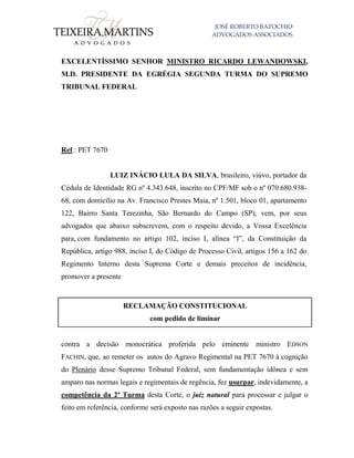 JOSÉ ROBERTO BATOCHIO
ADVOGADOS ASSOCIADOS
EXCELENTÍSSIMO SENHOR MINISTRO RICARDO LEWANDOWSKI,
M.D. PRESIDENTE DA EGRÉGIA SEGUNDA TURMA DO SUPREMO
TRIBUNAL FEDERAL
Ref.: PET 7670
LUIZ INÁCIO LULA DA SILVA, brasileiro, viúvo, portador da
Cédula de Identidade RG nº 4.343.648, inscrito no CPF/MF sob o nº 070.680.938-
68, com domicílio na Av. Francisco Prestes Maia, nº 1.501, bloco 01, apartamento
122, Bairro Santa Terezinha, São Bernardo do Campo (SP), vem, por seus
advogados que abaixo subscrevem, com o respeito devido, a Vossa Excelência
para, com fundamento no artigo 102, inciso I, alínea “l”, da Constituição da
República, artigo 988, inciso I, do Código de Processo Civil, artigos 156 a 162 do
Regimento Interno desta Suprema Corte e demais preceitos de incidência,
promover a presente
RECLAMAÇÃO CONSTITUCIONAL
com pedido de liminar
contra a decisão monocrática proferida pelo eminente ministro EDSON
FACHIN, que, ao remeter os autos do Agravo Regimental na PET 7670 à cognição
do Plenário desse Supremo Tribunal Federal, sem fundamentação idônea e sem
amparo nas normas legais e regimentais de regência, fez usurpar, indevidamente, a
competência da 2ª Turma desta Corte, o juiz natural para processar e julgar o
feito em referência, conforme será exposto nas razões a seguir expostas.
 