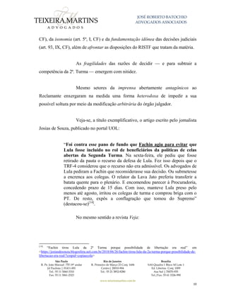 JOSÉ ROBERTO BATOCHIO
ADVOGADOS ASSOCIADOS
São Paulo
R. Pe. João Manuel 755 19º andar
Jd Paulista | 01411-001
Tel.: 55 11 3060-3310
Fax: 55 11 3061-2323
Rio de Janeiro
R. Primeiro de Março 23 Conj. 1606
Centro| 20010-904 
Tel.: 55 21 3852-8280
Brasília
SAS Quadra 1 Bloco M Lote 1
Ed. Libertas Conj. 1009
Asa Sul | 70070-935
Tel./Fax: 55 61 3326-990
www.teixeiramartins.com.br
10
CF), da isonomia (art. 5º, I, CF) e da fundamentação idônea das decisões judiciais
(art. 93, IX, CF), além de afrontar as disposições do RISTF que tratam da matéria.
As fragilidades das razões de decidir — e para subtrair a
competência da 2ª. Turma — emergem com nitidez.
Mesmo setores da imprensa abertamente antagônicos ao
Reclamante enxergaram na medida uma forma heterodoxa de impedir a sua
possível soltura por meio da modificação arbitrária do órgão julgador.
Veja-se, a título exemplificativo, o artigo escrito pelo jornalista
Josias de Souza, publicado no portal UOL:
“Foi contra esse pano de fundo que Fachin agiu para evitar que
Lula fosse incluído no rol de beneficiários da políticas de celas
abertas da Segunda Turma. Na sexta-feira, ele pediu que fosse
retirado da pauta o recurso da defesa de Lula. Fez isso depois que o
TRF-4 considerou que o recurso não era admissível. Os advogados de
Lula pediram a Fachin que reconsiderasse sua decisão. Ou submetesse
a encrenca aos colegas. O relator da Lava Jato preferiu transferir a
batata quente para o plenário. E encomendou parecer à Procuradoria,
concedendo prazo de 15 dias. Com isso, manteve Lula preso pelo
menos até agosto, irritou os colegas de turma e comprou briga com o
PT. De resto, expôs a conflagração que tomou do Supremo”
(destacou-se)[14]
.
No mesmo sentido a revista Veja:
[14]
“Fachin tirou Lula da 2ª Turma porque possibilidade de libertação era real” em
<https://josiasdesouza.blogosfera.uol.com.br/2018/06/26/fachin-tirou-lula-da-2a-turma-porque-possibilidade-de-
libertacao-era-real/?cmpid=copiaecola>
 