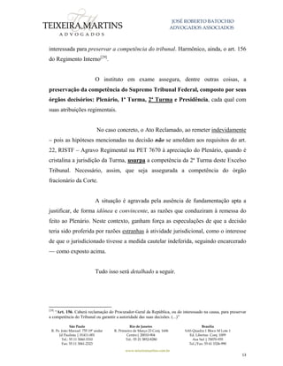 JOSÉ ROBERTO BATOCHIO
ADVOGADOS ASSOCIADOS
São Paulo
R. Pe. João Manuel 755 19º andar
Jd Paulista | 01411-001
Tel.: 55 11 3060-3310
Fax: 55 11 3061-2323
Rio de Janeiro
R. Primeiro de Março 23 Conj. 1606
Centro| 20010-904 
Tel.: 55 21 3852-8280
Brasília
SAS Quadra 1 Bloco M Lote 1
Ed. Libertas Conj. 1009
Asa Sul | 70070-935
Tel./Fax: 55 61 3326-990
www.teixeiramartins.com.br
13
interessada para preservar a competência do tribunal. Harmônico, ainda, o art. 156
do Regimento Interno[29]
.
O instituto em exame assegura, dentre outras coisas, a
preservação da competência do Supremo Tribunal Federal, composto por seus
órgãos decisórios: Plenário, 1ª Turma, 2ª Turma e Presidência, cada qual com
suas atribuições regimentais.
No caso concreto, o Ato Reclamado, ao remeter indevidamente
– pois as hipóteses mencionadas na decisão não se amoldam aos requisitos do art.
22, RISTF – Agravo Regimental na PET 7670 à apreciação do Plenário, quando é
cristalina a jurisdição da Turma, usurpa a competência da 2ª Turma deste Excelso
Tribunal. Necessário, assim, que seja assegurada a competência do órgão
fracionário da Corte.
A situação é agravada pela ausência de fundamentação apta a
justificar, de forma idônea e convincente, as razões que conduziram à remessa do
feito ao Plenário. Neste contexto, ganham força as especulações de que a decisão
teria sido proferida por razões estranhas à atividade jurisdicional, como o interesse
de que o jurisdicionado tivesse a medida cautelar indeferida, seguindo encarcerado
— como exposto acima.
Tudo isso será detalhado a seguir.
[29]
“Art. 156. Caberá reclamação do Procurador-Geral da República, ou do interessado na causa, para preservar
a competência do Tribunal ou garantir a autoridade das suas decisões. (...)”
 