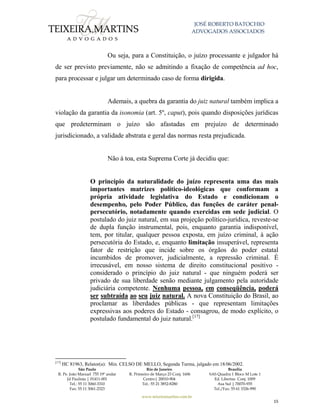 JOSÉ ROBERTO BATOCHIO
ADVOGADOS ASSOCIADOS
São Paulo
R. Pe. João Manuel 755 19º andar
Jd Paulista | 01411-001
Tel.: 55 11 3060-3310
Fax: 55 11 3061-2323
Rio de Janeiro
R. Primeiro de Março 23 Conj. 1606
Centro| 20010-904 
Tel.: 55 21 3852-8280
Brasília
SAS Quadra 1 Bloco M Lote 1
Ed. Libertas Conj. 1009
Asa Sul | 70070-935
Tel./Fax: 55 61 3326-990
www.teixeiramartins.com.br
15
Ou seja, para a Constituição, o juízo processante e julgador há
de ser previsto previamente, não se admitindo a fixação de competência ad hoc,
para processar e julgar um determinado caso de forma dirigida.
Ademais, a quebra da garantia do juiz natural também implica a
violação da garantia da isonomia (art. 5º, caput), pois quando disposições jurídicas
que predeterminam o juízo são afastadas em prejuízo de determinado
jurisdicionado, a validade abstrata e geral das normas resta prejudicada.
Não à toa, esta Suprema Corte já decidiu que:
O princípio da naturalidade do juízo representa uma das mais
importantes matrizes político-ideológicas que conformam a
própria atividade legislativa do Estado e condicionam o
desempenho, pelo Poder Público, das funções de caráter penal-
persecutório, notadamente quando exercidas em sede judicial. O
postulado do juiz natural, em sua projeção político-jurídica, reveste-se
de dupla função instrumental, pois, enquanto garantia indisponível,
tem, por titular, qualquer pessoa exposta, em juízo criminal, à ação
persecutória do Estado, e, enquanto limitação insuperável, representa
fator de restrição que incide sobre os órgãos do poder estatal
incumbidos de promover, judicialmente, a repressão criminal. É
irrecusável, em nosso sistema de direito constitucional positivo -
considerado o princípio do juiz natural - que ninguém poderá ser
privado de sua liberdade senão mediante julgamento pela autoridade
judiciária competente. Nenhuma pessoa, em conseqüência, poderá
ser subtraída ao seu juiz natural. A nova Constituição do Brasil, ao
proclamar as liberdades públicas - que representam limitações
expressivas aos poderes do Estado - consagrou, de modo explícito, o
postulado fundamental do juiz natural.[17]
[17]
HC 81963, Relator(a): Min. CELSO DE MELLO, Segunda Turma, julgado em 18/06/2002.
 