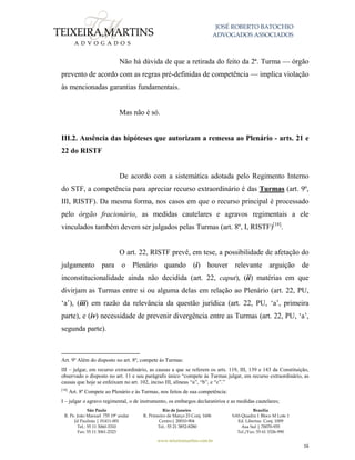 JOSÉ ROBERTO BATOCHIO
ADVOGADOS ASSOCIADOS
São Paulo
R. Pe. João Manuel 755 19º andar
Jd Paulista | 01411-001
Tel.: 55 11 3060-3310
Fax: 55 11 3061-2323
Rio de Janeiro
R. Primeiro de Março 23 Conj. 1606
Centro| 20010-904 
Tel.: 55 21 3852-8280
Brasília
SAS Quadra 1 Bloco M Lote 1
Ed. Libertas Conj. 1009
Asa Sul | 70070-935
Tel./Fax: 55 61 3326-990
www.teixeiramartins.com.br
16
Não há dúvida de que a retirada do feito da 2ª. Turma — órgão
prevento de acordo com as regras pré-definidas de competência — implica violação
às mencionadas garantias fundamentais.
Mas não é só.
III.2. Ausência das hipóteses que autorizam a remessa ao Plenário - arts. 21 e
22 do RISTF
De acordo com a sistemática adotada pelo Regimento Interno
do STF, a competência para apreciar recurso extraordinário é das Turmas (art. 9º,
III, RISTF). Da mesma forma, nos casos em que o recurso principal é processado
pelo órgão fracionário, as medidas cautelares e agravos regimentais a ele
vinculados também devem ser julgados pelas Turmas (art. 8º, I, RISTF)[18]
.
O art. 22, RISTF prevê, em tese, a possibilidade de afetação do
julgamento para o Plenário quando (i) houver relevante arguição de
inconstitucionalidade ainda não decidida (art. 22, caput), (ii) matérias em que
divirjam as Turmas entre si ou alguma delas em relação ao Plenário (art. 22, PU,
‘a’), (iii) em razão da relevância da questão jurídica (art. 22, PU, ‘a’, primeira
parte), e (iv) necessidade de prevenir divergência entre as Turmas (art. 22, PU, ‘a’,
segunda parte).
Art. 9º Além do disposto no art. 8º, compete às Turmas:
III – julgar, em recurso extraordinário, as causas a que se referem os arts. 119, III, 139 e 143 da Constituição,
observado o disposto no art. 11 e seu parágrafo único “compete às Turmas julgar, em recurso extraordinário, as
causas que hoje se enfeixam no art. 102, inciso III, alíneas “a”, “b”, e “c”.”
[18]
Art. 8º Compete ao Plenário e às Turmas, nos feitos de sua competência:
I – julgar o agravo regimental, o de instrumento, os embargos declaratórios e as medidas cautelares;
 