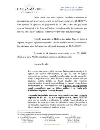 JOSÉ ROBERTO BATOCHIO
ADVOGADOS ASSOCIADOS
São Paulo
R. Pe. João Manuel 755 19º andar
Jd Paulista | 01411-001
Tel.: 55 11 3060-3310
Fax: 55 11 3061-2323
Rio de Janeiro
R. Primeiro de Março 23 Conj. 1606
Centro| 20010-904 
Tel.: 55 21 3852-8280
Brasília
SAS Quadra 1 Bloco M Lote 1
Ed. Libertas Conj. 1009
Asa Sul | 70070-935
Tel./Fax: 55 61 3326-990
www.teixeiramartins.com.br
17
Existe, ainda, uma outra hipótese vinculada estritamente ao
julgamento de habeas corpus ou recurso em habeas corpus (art. 21, XI, RISTF[20]
).
Esta hipótese foi apreciada no julgamento do HC 143.333/PR, em que houve
remessa discricionária do feito ao Plenário. Naquela ocasião, foi vencedora, por
maioria, a tese de que a afetação ao Pleno pode prescindir de fundamentação.
Contudo, essa não é a hipótese dos autos. Trata-se, como já
exposto, de agravo regimental em medida cautelar tirada de recurso extraordinário.
Por não versar sobre habeas corpus, não incide a regra do art. 21, XI, RISTF.
Tornando às 04 hipóteses mencionadas no art. 22, RISTF,
observa-se que o Ato Reclamado não se amolda a nenhuma delas.
Leia-se a decisão:
Em verdade, esse novo cenário, derivado da interposição na origem do
agravo em recurso extraordinário, e aqui no STF de agravo
regimental, se, em juízo colegiado for reformada a decisão que proferi
sobre a prejudicialidade, pode desafiar a aferição, mesmo que em
cognição sumária própria da tutela cautelar, dos requisitos
constitucionais e legais de admissibilidade do recurso extraordinário,
notadamente da caracterização das hipóteses de repercussão
geral, competência que, em última análise, é exercitada pelo
Plenário do Supremo Tribunal Federal.
A apreciação plenária, por outro lado, constitui, no caso, exigência
expressa do art. 26-C da Lei Complementar n. 64/90, tendo em
vista que se postula o acolhimento do pedido, “suspendendo-se os
efeitos das decisões recorridas e inviabilizando a execução provisória
da pena até o julgamento final do caso pelo Supremo Tribunal”. Com
efeito, menciono o disposto no citado artigo:
[20]
Art. 21. São atribuições do Relator:
XI – remeter habeas corpus ou recurso de habeas corpus ao julgamento do Plenário;
 