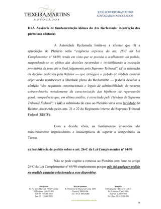 JOSÉ ROBERTO BATOCHIO
ADVOGADOS ASSOCIADOS
São Paulo
R. Pe. João Manuel 755 19º andar
Jd Paulista | 01411-001
Tel.: 55 11 3060-3310
Fax: 55 11 3061-2323
Rio de Janeiro
R. Primeiro de Março 23 Conj. 1606
Centro| 20010-904 
Tel.: 55 21 3852-8280
Brasília
SAS Quadra 1 Bloco M Lote 1
Ed. Libertas Conj. 1009
Asa Sul | 70070-935
Tel./Fax: 55 61 3326-990
www.teixeiramartins.com.br
19
III.3. Ausência de fundamentação idônea do Ato Reclamado: incorreção das
premissas adotadas
A Autoridade Reclamada limita-se a afirmar que (i) a
apreciação do Plenário seria “exigência expressa do art. 26-C da Lei
Complementar nº 64/90, tendo em vista que se postula o acolhimento do pedido,
suspendendo-se os efeitos das decisões recorridas e inviabilizando a execução
provisória da pena até o final julgamento pelo Supremo Tribunal”; (ii) a superação
da decisão proferida pelo Relator — que extinguiu o pedido de medida cautelar
objetivando restabelecer a liberdade plena do Reclamante — poderia desafiar a
aferição “dos requisitos constitucionais e legais de admissibilidade do recurso
extraordinário, notadamente da caracterização das hipóteses de repercussão
geral, competência que, em última análise, é exercitada pelo Plenário do Supremo
Tribunal Federal”; e (iii) a submissão do caso ao Plenário seria uma faculdade do
Relator, autorizada pelos arts. 21 e 22 do Regimento Interno do Supremo Tribunal
Federal (RISTF).
Com a devida vênia, os fundamentos invocados são
manifestamente improcedentes e insusceptíveis de superar a competência da
Turma.
a) Inexistência de pedido sobre o art. 26-C da Lei Complementar nº 64/90
Não se pode cogitar a remessa ao Plenário com base no artigo
26-C da Lei Complementar nº 64/90 simplesmente porque não há qualquer pedido
na medida cautelar relacionada a esse dispositivo.
 