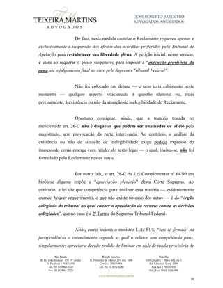 JOSÉ ROBERTO BATOCHIO
ADVOGADOS ASSOCIADOS
São Paulo
R. Pe. João Manuel 755 19º andar
Jd Paulista | 01411-001
Tel.: 55 11 3060-3310
Fax: 55 11 3061-2323
Rio de Janeiro
R. Primeiro de Março 23 Conj. 1606
Centro| 20010-904 
Tel.: 55 21 3852-8280
Brasília
SAS Quadra 1 Bloco M Lote 1
Ed. Libertas Conj. 1009
Asa Sul | 70070-935
Tel./Fax: 55 61 3326-990
www.teixeiramartins.com.br
20
De fato, nesta medida cautelar o Reclamante requereu apenas e
exclusivamente a suspensão dos efeitos dos acórdãos proferidos pelo Tribunal de
Apelação para restabelecer sua liberdade plena. A petição inicial, nesse sentido,
é clara ao requerer o efeito suspensivo para impedir a “execução provisória da
pena até o julgamento final do caso pelo Supremo Tribunal Federal”.
Não foi colocado em debate — e nem teria cabimento neste
momento — qualquer aspecto relacionado à questão eleitoral ou, mais
precisamente, à existência ou não da situação de inelegibilidade do Reclamante.
Oportuno consignar, ainda, que a matéria tratada no
mencionado art. 26-C não é daquelas que podem ser analisadas de ofício pelo
magistrado, sem provocação da parte interessada. Ao contrário, a análise da
existência ou não de situação de inelegibilidade exige pedido expresso do
interessado como emerge com nitidez do texto legal — o qual, insista-se, não foi
formulado pelo Reclamante nestes autos.
Por outro lado, o art. 26-C da Lei Complementar nº 64/90 em
hipótese alguma impõe a “apreciação plenária” desta Corte Suprema. Ao
contrário, a lei diz que competência para analisar essa matéria — evidentemente
quando houver requerimento, o que não existe no caso dos autos — é do “órgão
colegiado do tribunal ao qual couber a apreciação do recurso contra as decisões
colegiadas”, que no caso é a 2ª Turma do Supremo Tribunal Federal.
Aliás, como leciona o ministro LUIZ FUX, “tem-se firmado na
jurisprudência o entendimento segundo o qual o relator tem competência para,
singularmente, apreciar e decidir pedido de liminar em sede de tutela provisória de
 