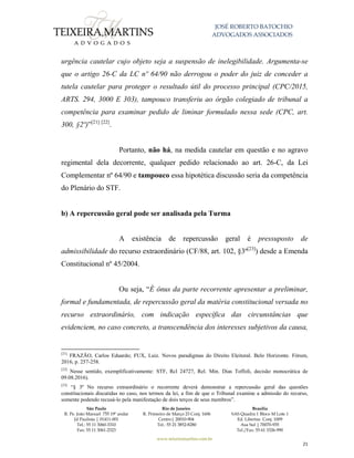 JOSÉ ROBERTO BATOCHIO
ADVOGADOS ASSOCIADOS
São Paulo
R. Pe. João Manuel 755 19º andar
Jd Paulista | 01411-001
Tel.: 55 11 3060-3310
Fax: 55 11 3061-2323
Rio de Janeiro
R. Primeiro de Março 23 Conj. 1606
Centro| 20010-904 
Tel.: 55 21 3852-8280
Brasília
SAS Quadra 1 Bloco M Lote 1
Ed. Libertas Conj. 1009
Asa Sul | 70070-935
Tel./Fax: 55 61 3326-990
www.teixeiramartins.com.br
21
urgência cautelar cujo objeto seja a suspensão de inelegibilidade. Argumenta-se
que o artigo 26-C da LC nº 64/90 não derrogou o poder do juiz de conceder a
tutela cautelar para proteger o resultado útil do processo principal (CPC/2015,
ARTS. 294, 3000 E 303), tampouco transferiu ao órgão colegiado de tribunal a
competência para examinar pedido de liminar formulado nessa sede (CPC, art.
300, §2º)”[21] [22]
.
Portanto, não há, na medida cautelar em questão e no agravo
regimental dela decorrente, qualquer pedido relacionado ao art. 26-C, da Lei
Complementar nº 64/90 e tampouco essa hipotética discussão seria da competência
do Plenário do STF.
b) A repercussão geral pode ser analisada pela Turma
A existência de repercussão geral é pressuposto de
admissibilidade do recurso extraordinário (CF/88, art. 102, §3º[23]
) desde a Emenda
Constitucional nº 45/2004.
Ou seja, “É ônus da parte recorrente apresentar a preliminar,
formal e fundamentada, de repercussão geral da matéria constitucional versada no
recurso extraordinário, com indicação específica das circunstâncias que
evidenciem, no caso concreto, a transcendência dos interesses subjetivos da causa,
[21]
FRAZÃO, Carlos Eduardo; FUX, Luiz. Novos paradigmas do Direito Eleitoral. Belo Horizonte. Fórum,
2016, p. 257-258.
[22]
Nesse sentido, exemplificativamente: STF, Rcl 24727, Rel. Min. Dias Toffoli, decisão monocrática de
09.08.2016).
[23]
“§ 3º No recurso extraordinário o recorrente deverá demonstrar a repercussão geral das questões
constitucionais discutidas no caso, nos termos da lei, a fim de que o Tribunal examine a admissão do recurso,
somente podendo recusá-lo pela manifestação de dois terços de seus membros”.
 