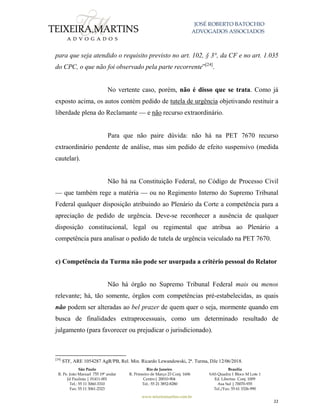 JOSÉ ROBERTO BATOCHIO
ADVOGADOS ASSOCIADOS
São Paulo
R. Pe. João Manuel 755 19º andar
Jd Paulista | 01411-001
Tel.: 55 11 3060-3310
Fax: 55 11 3061-2323
Rio de Janeiro
R. Primeiro de Março 23 Conj. 1606
Centro| 20010-904 
Tel.: 55 21 3852-8280
Brasília
SAS Quadra 1 Bloco M Lote 1
Ed. Libertas Conj. 1009
Asa Sul | 70070-935
Tel./Fax: 55 61 3326-990
www.teixeiramartins.com.br
22
para que seja atendido o requisito previsto no art. 102, § 3°, da CF e no art. 1.035
do CPC, o que não foi observado pela parte recorrente”[24]
.
No vertente caso, porém, não é disso que se trata. Como já
exposto acima, os autos contém pedido de tutela de urgência objetivando restituir a
liberdade plena do Reclamante — e não recurso extraordinário.
Para que não paire dúvida: não há na PET 7670 recurso
extraordinário pendente de análise, mas sim pedido de efeito suspensivo (medida
cautelar).
Não há na Constituição Federal, no Código de Processo Civil
— que também rege a matéria — ou no Regimento Interno do Supremo Tribunal
Federal qualquer disposição atribuindo ao Plenário da Corte a competência para a
apreciação de pedido de urgência. Deve-se reconhecer a ausência de qualquer
disposição constitucional, legal ou regimental que atribua ao Plenário a
competência para analisar o pedido de tutela de urgência veiculado na PET 7670.
c) Competência da Turma não pode ser usurpada a critério pessoal do Relator
Não há órgão no Supremo Tribunal Federal mais ou menos
relevante; há, tão somente, órgãos com competências pré-estabelecidas, as quais
não podem ser alteradas ao bel prazer de quem quer o seja, mormente quando em
busca de finalidades extraprocessuais, como um determinado resultado de
julgamento (para favorecer ou prejudicar o jurisdicionado).
[24]
STF, ARE 1054287 AgR/PB, Rel. Min. Ricardo Lewandowski, 2ª. Turma, DJe 12/06/2018.
 