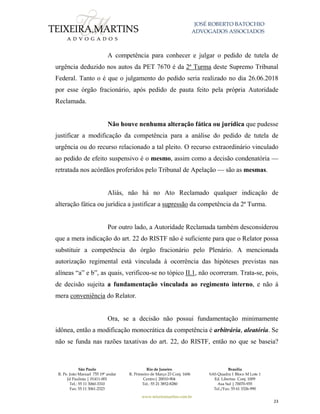 JOSÉ ROBERTO BATOCHIO
ADVOGADOS ASSOCIADOS
São Paulo
R. Pe. João Manuel 755 19º andar
Jd Paulista | 01411-001
Tel.: 55 11 3060-3310
Fax: 55 11 3061-2323
Rio de Janeiro
R. Primeiro de Março 23 Conj. 1606
Centro| 20010-904 
Tel.: 55 21 3852-8280
Brasília
SAS Quadra 1 Bloco M Lote 1
Ed. Libertas Conj. 1009
Asa Sul | 70070-935
Tel./Fax: 55 61 3326-990
www.teixeiramartins.com.br
23
A competência para conhecer e julgar o pedido de tutela de
urgência deduzido nos autos da PET 7670 é da 2ª Turma deste Supremo Tribunal
Federal. Tanto o é que o julgamento do pedido seria realizado no dia 26.06.2018
por esse órgão fracionário, após pedido de pauta feito pela própria Autoridade
Reclamada.
Não houve nenhuma alteração fática ou jurídica que pudesse
justificar a modificação da competência para a análise do pedido de tutela de
urgência ou do recurso relacionado a tal pleito. O recurso extraordinário vinculado
ao pedido de efeito suspensivo é o mesmo, assim como a decisão condenatória —
retratada nos acórdãos proferidos pelo Tribunal de Apelação — são as mesmas.
Aliás, não há no Ato Reclamado qualquer indicação de
alteração fática ou jurídica a justificar a supressão da competência da 2ª Turma.
Por outro lado, a Autoridade Reclamada também desconsiderou
que a mera indicação do art. 22 do RISTF não é suficiente para que o Relator possa
substituir a competência do órgão fracionário pelo Plenário. A mencionada
autorização regimental está vinculada à ocorrência das hipóteses previstas nas
alíneas “a” e b”, as quais, verificou-se no tópico II.1, não ocorreram. Trata-se, pois,
de decisão sujeita a fundamentação vinculada ao regimento interno, e não à
mera conveniência do Relator.
Ora, se a decisão não possui fundamentação minimamente
idônea, então a modificação monocrática da competência é arbitrária, aleatória. Se
não se funda nas razões taxativas do art. 22, do RISTF, então no que se baseia?
 
