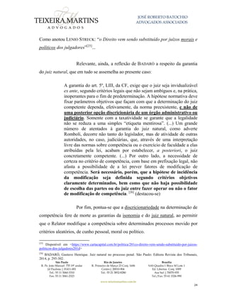 JOSÉ ROBERTO BATOCHIO
ADVOGADOS ASSOCIADOS
São Paulo
R. Pe. João Manuel 755 19º andar
Jd Paulista | 01411-001
Tel.: 55 11 3060-3310
Fax: 55 11 3061-2323
Rio de Janeiro
R. Primeiro de Março 23 Conj. 1606
Centro| 20010-904 
Tel.: 55 21 3852-8280
Brasília
SAS Quadra 1 Bloco M Lote 1
Ed. Libertas Conj. 1009
Asa Sul | 70070-935
Tel./Fax: 55 61 3326-990
www.teixeiramartins.com.br
24
Como anotou LENIO STRECK: “o Direito vem sendo substituído por juízos morais e
políticos dos julgadores”[25]
...
Relevante, ainda, a reflexão de BADARÓ a respeito da garantia
do juiz natural, que em tudo se assemelha ao presente caso:
A garantia do art. 5º, LIII, da CF, exige que o juiz seja invidualizável
ex ante, segundo critérios legais que não sejam ambíguos e, na prática,
inoperantes para o fim de predeterminação. A hipótese normativa deve
fixar parâmetros objetivos que façam com que a determinação do juiz
competente dependa, efetivamente, da norma preexistente, e não de
uma posterior opção discricionária de um órgão administrativo ou
judiciário. Somente com a taxatividade se garante que a legalidade
não se reduza a uma simples “etiqueta mentirosa”. (...) Um grande
número de atentados à garantia do juiz natural, como adverte
Romboli, decorre não tanto do legislador, mas de atividade de outras
autoridades, no caso, judiciárias, que, através de uma interpretação
livre das normas sobre competência ou o exercício de faculdade a elas
atribuídas pela lei, acabam por estabelecer, a posteriori, o juiz
concretamente competente. (...) Por outro lado, a necessidade de
certeza no critério de competência, com base em prefixação legal, não
afasta a possibilidade de a lei prever fatores de modificação de
competência. Será necessário, porém, que a hipótese de incidência
da modificação seja definida segundo critérios objetivos
claramente determinados, bem como que não haja possibilidade
de escolha das partes ou do juiz entre fazer operar ou não o fator
de modificação de competência. [26]
(destacou-se)
Por fim, pontua-se que a discricionariedade na determinação de
competência fere de morte as garantias da isonomia e do juiz natural, ao permitir
que o Relator modifique a competência sobre determinados processos movido por
critérios aleatórios, de cunho pessoal, moral ou político.
[25]
Disponível em <https://www.cartacapital.com.br/politica/201co-direito-vem-sendo-substituido-por-juizos-
politicos-dos-julgadores201d>
[26]
BADARÓ, Gustavo Henrique. Juiz natural no processo penal. São Paulo: Editora Revista dos Tribunais,
2014, p. 295-302.
 