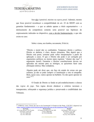 JOSÉ ROBERTO BATOCHIO
ADVOGADOS ASSOCIADOS
São Paulo
R. Pe. João Manuel 755 19º andar
Jd Paulista | 01411-001
Tel.: 55 11 3060-3310
Fax: 55 11 3061-2323
Rio de Janeiro
R. Primeiro de Março 23 Conj. 1606
Centro| 20010-904 
Tel.: 55 21 3852-8280
Brasília
SAS Quadra 1 Bloco M Lote 1
Ed. Libertas Conj. 1009
Asa Sul | 70070-935
Tel./Fax: 55 61 3326-990
www.teixeiramartins.com.br
25
Isso não é possível, máxime na espera penal. Ademais, mesmo
que fosse possível reconhecer a compatibilidade do art. 22 do RISTF com as
garantias fundamentais – o que se admite apenas a título argumentativo – o
deslocamento da competência somente seria possível nas hipóteses de
expressamente indicadas no dispositivo, com a devida fundamentação, o que não
existe no caso.
Sobre o tema, nos lembra, novamente, STRECK:
“Direito e moral não se confundem. Tampouco direito e política.
Direito se abebera, é claro, desses elementos. Mas depois que o
Direito está posto, somente pode sofrer interpretações a partir da
aplicação a casos. O que o Direito não pode é ser corrigido por
argumentos políticos ou morais (para registrar: “clamor das ruas” é
argumento moral). Garantias e direitos constitucionais devem ser
aplicados até mesmo para os inimigos, se quisermos fazer uma
afirmação retórica. Mas verdadeira.
Alguém pode até dizer que, em face do estado de coisas em que
estamos, já não se pode cumprir a Constituição e esta só atrapalha.
Bom, nesse caso, vamos apostar na barbárie. Eu não quero apostar no
caos.”[27]
O Estado de Direito se funda no pré-estabelecimento e clareza
das regras do jogo. Tais regras devem obedecer a critérios racionais e
transparentes, reforçando a segurança jurídica e preservando a credibilidade dos
Tribunais.
[27]
STRECK, Lenio. Clamor das ruas ou da Constituição? O Estado de São Paulo, 12.05.2017, disponível em
<https://opiniao.estadao.com.br/noticias/geral,clamor-das-ruas-ou-da-constituicao,70001775264>
 