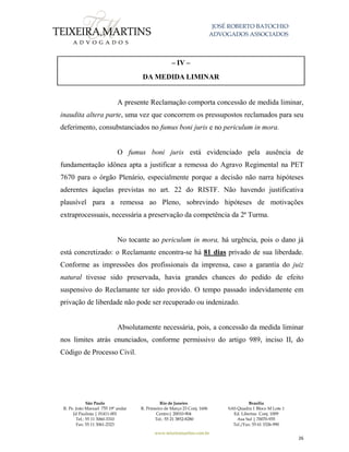 JOSÉ ROBERTO BATOCHIO
ADVOGADOS ASSOCIADOS
São Paulo
R. Pe. João Manuel 755 19º andar
Jd Paulista | 01411-001
Tel.: 55 11 3060-3310
Fax: 55 11 3061-2323
Rio de Janeiro
R. Primeiro de Março 23 Conj. 1606
Centro| 20010-904 
Tel.: 55 21 3852-8280
Brasília
SAS Quadra 1 Bloco M Lote 1
Ed. Libertas Conj. 1009
Asa Sul | 70070-935
Tel./Fax: 55 61 3326-990
www.teixeiramartins.com.br
26
– IV –
DA MEDIDA LIMINAR
A presente Reclamação comporta concessão de medida liminar,
inaudita altera parte, uma vez que concorrem os pressupostos reclamados para seu
deferimento, consubstanciados no fumus boni juris e no periculum in mora.
O fumus boni juris está evidenciado pela ausência de
fundamentação idônea apta a justificar a remessa do Agravo Regimental na PET
7670 para o órgão Plenário, especialmente porque a decisão não narra hipóteses
aderentes àquelas previstas no art. 22 do RISTF. Não havendo justificativa
plausível para a remessa ao Pleno, sobrevindo hipóteses de motivações
extraprocessuais, necessária a preservação da competência da 2ª Turma.
No tocante ao periculum in mora, há urgência, pois o dano já
está concretizado: o Reclamante encontra-se há 81 dias privado de sua liberdade.
Conforme as impressões dos profissionais da imprensa, caso a garantia do juiz
natural tivesse sido preservada, havia grandes chances do pedido de efeito
suspensivo do Reclamante ter sido provido. O tempo passado indevidamente em
privação de liberdade não pode ser recuperado ou indenizado.
Absolutamente necessária, pois, a concessão da medida liminar
nos limites atrás enunciados, conforme permissivo do artigo 989, inciso II, do
Código de Processo Civil.
 
