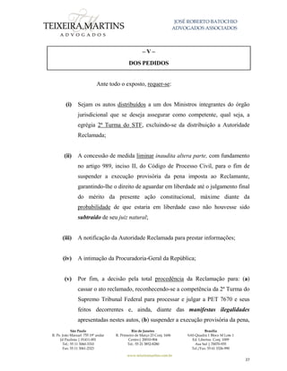 JOSÉ ROBERTO BATOCHIO
ADVOGADOS ASSOCIADOS
São Paulo
R. Pe. João Manuel 755 19º andar
Jd Paulista | 01411-001
Tel.: 55 11 3060-3310
Fax: 55 11 3061-2323
Rio de Janeiro
R. Primeiro de Março 23 Conj. 1606
Centro| 20010-904 
Tel.: 55 21 3852-8280
Brasília
SAS Quadra 1 Bloco M Lote 1
Ed. Libertas Conj. 1009
Asa Sul | 70070-935
Tel./Fax: 55 61 3326-990
www.teixeiramartins.com.br
27
– V –
DOS PEDIDOS
Ante todo o exposto, requer-se:
(i) Sejam os autos distribuídos a um dos Ministros integrantes do órgão
jurisdicional que se deseja assegurar como competente, qual seja, a
egrégia 2ª Turma do STF, excluindo-se da distribuição a Autoridade
Reclamada;
(ii) A concessão de medida liminar inaudita altera parte, com fundamento
no artigo 989, inciso II, do Código de Processo Civil, para o fim de
suspender a execução provisória da pena imposta ao Reclamante,
garantindo-lhe o direito de aguardar em liberdade até o julgamento final
do mérito da presente ação constitucional, máxime diante da
probabilidade de que estaria em liberdade caso não houvesse sido
subtraído de seu juiz natural;
(iii) A notificação da Autoridade Reclamada para prestar informações;
(iv) A intimação da Procuradoria-Geral da República;
(v) Por fim, a decisão pela total procedência da Reclamação para: (a)
cassar o ato reclamado, reconhecendo-se a competência da 2ª Turma do
Supremo Tribunal Federal para processar e julgar a PET 7670 e seus
feitos decorrentes e, ainda, diante das manifestas ilegalidades
apresentadas nestes autos, (b) suspender a execução provisória da pena,
 