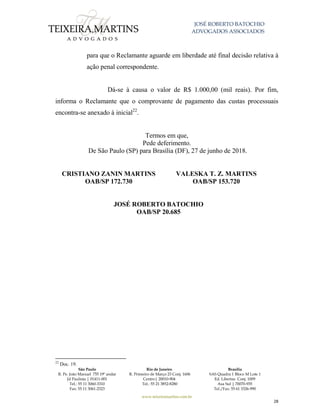 JOSÉ ROBERTO BATOCHIO
ADVOGADOS ASSOCIADOS
São Paulo
R. Pe. João Manuel 755 19º andar
Jd Paulista | 01411-001
Tel.: 55 11 3060-3310
Fax: 55 11 3061-2323
Rio de Janeiro
R. Primeiro de Março 23 Conj. 1606
Centro| 20010-904 
Tel.: 55 21 3852-8280
Brasília
SAS Quadra 1 Bloco M Lote 1
Ed. Libertas Conj. 1009
Asa Sul | 70070-935
Tel./Fax: 55 61 3326-990
www.teixeiramartins.com.br
28
para que o Reclamante aguarde em liberdade até final decisão relativa à
ação penal correspondente.
Dá-se à causa o valor de R$ 1.000,00 (mil reais). Por fim,
informa o Reclamante que o comprovante de pagamento das custas processuais
encontra-se anexado à inicial22
.
Termos em que,
Pede deferimento.
De São Paulo (SP) para Brasília (DF), 27 de junho de 2018.
CRISTIANO ZANIN MARTINS
OAB/SP 172.730
VALESKA T. Z. MARTINS
OAB/SP 153.720
JOSÉ ROBERTO BATOCHIO
OAB/SP 20.685
22
Doc. 19.
 