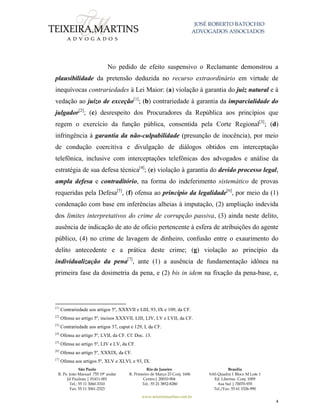 JOSÉ ROBERTO BATOCHIO
ADVOGADOS ASSOCIADOS
São Paulo
R. Pe. João Manuel 755 19º andar
Jd Paulista | 01411-001
Tel.: 55 11 3060-3310
Fax: 55 11 3061-2323
Rio de Janeiro
R. Primeiro de Março 23 Conj. 1606
Centro| 20010-904 
Tel.: 55 21 3852-8280
Brasília
SAS Quadra 1 Bloco M Lote 1
Ed. Libertas Conj. 1009
Asa Sul | 70070-935
Tel./Fax: 55 61 3326-990
www.teixeiramartins.com.br
4
No pedido de efeito suspensivo o Reclamante demonstrou a
plausibilidade da pretensão deduzida no recurso extraordinário em virtude de
inequívocas contrariedades à Lei Maior: (a) violação à garantia do juiz natural e à
vedação ao juízo de exceção[1]
; (b) contrariedade à garantia da imparcialidade do
julgador[2]
; (c) desrespeito dos Procuradores da República aos princípios que
regem o exercício da função pública, consentida pela Corte Regional[3]
; (d)
infringência à garantia da não-culpabilidade (presunção de inocência), por meio
de condução coercitiva e divulgação de diálogos obtidos em interceptação
telefônica, inclusive com interceptações telefônicas dos advogados e análise da
estratégia de sua defesa técnica[4]
; (e) violação à garantia do devido processo legal,
ampla defesa e contraditório, na forma do indeferimento sistemático de provas
requeridas pela Defesa[5]
, (f) ofensa ao princípio da legalidade[6]
, por meio da (1)
condenação com base em inferências alheias à imputação, (2) ampliação indevida
dos limites interpretativos do crime de corrupção passiva, (3) ainda neste delito,
ausência de indicação de ato de ofício pertencente à esfera de atribuições do agente
público, (4) no crime de lavagem de dinheiro, confusão entre o exaurimento do
delito antecedente e a prática deste crime; (g) violação ao princípio da
individualização da pena[7]
, ante (1) a ausência de fundamentação idônea na
primeira fase da dosimetria da pena, e (2) bis in idem na fixação da pena-base, e,
[1]
Contrariedade aos artigos 5º, XXXVII e LIII, 93, IX e 109, da CF.
[2]
Ofensa ao artigo 5º, incisos XXXVII, LIII, LIV, LV e LVII, da CF.
[3]
Contrariedade aos artigos 37, caput e 129, I, da CF.
[4]
Ofensa ao artigo 5º, LVII, da CF. Cf. Doc. 13.
[5]
Ofensa ao artigo 5º, LIV e LV, da CF.
[6]
Ofensa ao artigo 5º, XXXIX, da CF.
[7]
Ofensa aos artigos 5º, XLV e XLVI, e 93, IX.
 