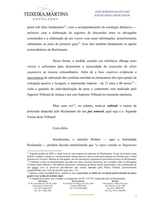JOSÉ ROBERTO BATOCHIO
ADVOGADOS ASSOCIADOS
São Paulo
R. Pe. João Manuel 755 19º andar
Jd Paulista | 01411-001
Tel.: 55 11 3060-3310
Fax: 55 11 3061-2323
Rio de Janeiro
R. Primeiro de Março 23 Conj. 1606
Centro| 20010-904 
Tel.: 55 21 3852-8280
Brasília
SAS Quadra 1 Bloco M Lote 1
Ed. Libertas Conj. 1009
Asa Sul | 70070-935
Tel./Fax: 55 61 3326-990
www.teixeiramartins.com.br
7
penal sob falso fundamento12
, com o acompanhamento da estratégia defensiva —
inclusive com a elaboração de registros de discussões entre os advogados
constituídos e a elaboração de um roteiro com essas informações, posteriormente
submetidos ao juízo de primeiro grau13
. Esse fato também fundamenta os apelos
extraordinários do Reclamante.
Dessa forma, a medida cautelar em referência alberga teses
viáveis e suficientes para demonstrar a necessidade de concessão de efeito
suspensivo ao recurso extraordinário. Além de a base empírica evidenciar a
inocorrência de subsunção das condutas narradas às elementares dos tipos penais de
corrupção passiva e lavagem, a reprimenda imposta – de 12 anos e 06 meses14
–
viola a garantia da individualização da pena e certamente será analisada pelo
Superior Tribunal de Justiça e por este Supremo Tribunal no momento oportuno.
Mais uma vez15
, no entanto, tenta-se subtrair o exame de
pretensão deduzida pelo Reclamante do seu juiz natural, qual seja a e. Segunda
Turma deste Tribunal.
Com efeito.
Inicialmente, o ministro Relator — aqui a Autoridade
Reclamada — proferiu decisão manifestando que “a regra contida no Regimento
12
Segundo pedido do MPF o ramal seria de uma empresa de palestras do Reclamante. O juiz de primeiro grau
deferiu o pedido e manteve o monitoramento mesmo após ter sido avisado pela empresa de telefonia que o ramal
pertencia ao Teixeira, Martins & Advogados, um dos escritórios responsáveis pela defesa técnica do Reclamante.
13
Conforme consta na documentação anexada aos autos, diversas conversas, por exemplo, entre os advogados
Cristiano Zanin Martins e Nilo Batista discutindo a estratégia de defesa foram monitoradas, com a elaboração de
um roteiro com as possíveis providências que seriam adotadas pela Polícia Federal, posteriormente
compartilhado com o juiz de primeiro grau (doc. 13).
14
Apenas a título exemplificativo, registre-se que a pena-base no delito de corrupção passiva fixada em quase
quatro vezes acima do mínimo legal.
15
A situação já ocorreu, por exemplo, no julgamento do HC 152.752, impetrado pelo ora Reclamante.
 