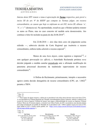 JOSÉ ROBERTO BATOCHIO
ADVOGADOS ASSOCIADOS
São Paulo
R. Pe. João Manuel 755 19º andar
Jd Paulista | 01411-001
Tel.: 55 11 3060-3310
Fax: 55 11 3061-2323
Rio de Janeiro
R. Primeiro de Março 23 Conj. 1606
Centro| 20010-904 
Tel.: 55 21 3852-8280
Brasília
SAS Quadra 1 Bloco M Lote 1
Ed. Libertas Conj. 1009
Asa Sul | 70070-935
Tel./Fax: 55 61 3326-990
www.teixeiramartins.com.br
8
Interno deste STF remete o tema à apreciação da Turma respectiva, pois prevê o
inciso III do art. 9º do RISTF que compete às Turmas julgar, em recurso
extraordinário, as causas que hoje se enfeixam no art.102, inciso III, alíneas ‘a’,
‘b’, e ‘c’” (destacou-se). Na oportunidade, ressalvou que o Relator poderia remeter
os autos ao Pleno, mas no caso concreto tal medida seria desnecessária. Ato
contínuo o feito foi incluído na pauta do dia 26.06.201816
.
Em 22.06.2018 — dois dias úteis antes do julgamento acima
referido —, sobreveio decisão da Corte Regional que inadmitiu o recurso
extraordinário, embora tenha admitido o recurso especial17
.
Menos de uma hora depois, como registrou a imprensa[13]
, e
sem qualquer provocação (ex officio), a Autoridade Reclamada prolatou nova
decisão julgando a medida cautelar prejudicada ante a afirmada modificação do
panorama processual decorrente da inadmissão superveniente do recurso
extraordinário18
.
A Defesa do Reclamante, primeiramente, interpôs o necessário
agravo contra decisão denegatória de recurso extraordinário (CPC, art. 1.042)19
perante o TRF4.
16
Doc. 14.
17
Doc. 15.
[13]
“Num espaço de alguns minutos, a defesa do ex-presidente Lula sofreu duras derrotas nesta sexta-feira (22/6).
A vice-presidente do Tribunal Regional da 4ª Região, desembargadora Fátima Labarrère, admitiu a subida de um
recurso de Lula ao Superior Tribunal de Justiça, mas negou a admissibilidade do recurso ao Supremo Tribunal
Federal. Menos de 20 minutos depois, o ministro Luiz Edson Fachin, do STF, reconsiderou uma decisão própria
para julgar prejudicado um pedido de liberdade do ex-presidente Lula.” (TRF-4 admite recurso de Lula ao STJ,
nega subida ao STF e Fachin rejeita pedido, em <https://www.conjur.com.br/2018-jun-22/trf-admite-recurso-
lula-stj-nega-subida-supremo>)
18
Doc. 16.
19
Doc. 17.
 