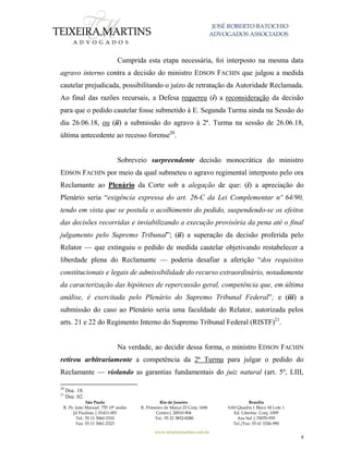 JOSÉ ROBERTO BATOCHIO
ADVOGADOS ASSOCIADOS
São Paulo
R. Pe. João Manuel 755 19º andar
Jd Paulista | 01411-001
Tel.: 55 11 3060-3310
Fax: 55 11 3061-2323
Rio de Janeiro
R. Primeiro de Março 23 Conj. 1606
Centro| 20010-904 
Tel.: 55 21 3852-8280
Brasília
SAS Quadra 1 Bloco M Lote 1
Ed. Libertas Conj. 1009
Asa Sul | 70070-935
Tel./Fax: 55 61 3326-990
www.teixeiramartins.com.br
9
Cumprida esta etapa necessária, foi interposto na mesma data
agravo interno contra a decisão do ministro EDSON FACHIN que julgou a medida
cautelar prejudicada, possibilitando o juízo de retratação da Autoridade Reclamada.
Ao final das razões recursais, a Defesa requereu (i) a reconsideração da decisão
para que o pedido cautelar fosse submetido à E. Segunda Turma ainda na Sessão do
dia 26.06.18, ou (ii) a submissão do agravo à 2ª. Turma na sessão de 26.06.18,
última antecedente ao recesso forense20
.
Sobreveio surpreendente decisão monocrática do ministro
EDSON FACHIN por meio da qual submeteu o agravo regimental interposto pelo ora
Reclamante ao Plenário da Corte sob a alegação de que: (i) a apreciação do
Plenário seria “exigência expressa do art. 26-C da Lei Complementar nº 64/90,
tendo em vista que se postula o acolhimento do pedido, suspendendo-se os efeitos
das decisões recorridas e inviabilizando a execução provisória da pena até o final
julgamento pelo Supremo Tribunal”; (ii) a superação da decisão proferida pelo
Relator — que extinguiu o pedido de medida cautelar objetivando restabelecer a
liberdade plena do Reclamante — poderia desafiar a aferição “dos requisitos
constitucionais e legais de admissibilidade do recurso extraordinário, notadamente
da caracterização das hipóteses de repercussão geral, competência que, em última
análise, é exercitada pelo Plenário do Supremo Tribunal Federal”; e (iii) a
submissão do caso ao Plenário seria uma faculdade do Relator, autorizada pelos
arts. 21 e 22 do Regimento Interno do Supremo Tribunal Federal (RISTF)21
.
Na verdade, ao decidir dessa forma, o ministro EDSON FACHIN
retirou arbitrariamente a competência da 2ª Turma para julgar o pedido do
Reclamante — violando as garantias fundamentais do juiz natural (art. 5º, LIII,
20
Doc. 18.
21
Doc. 02.
 