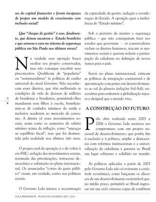 ses do capital financeiro e foram incapazes      da capacidade de gestão, indução e coorde-
    de propor um modelo de crescimento com           nação do Estado. A oposição quer a inefici-
    inclusão social?                                 ência do “Estado mínimo”.

       Que “choque de gestão” é esse, finalmen-         Sob o pretexto de manter a segurança
    te, que deixou sucateou o Estado brasileiro      pública – que não conseguiram fazer nos
    e que semeou o caos no sistema de segurança      estados que governam - os conservadores
    pública em São Paulo nos últimos meses?          violam os direitos humanos, atacam os mo-
                                                     vimentos sociais e querem reduzir a partici-


    N
               a verdade essa oposição busca         pação da cidadania na definição de novos
               ocultar seu projeto conservador,      rumos para o país.
               mas não consegue encobrir seus
    preconceitos. Qualificam de “populistas”            Servis no plano internacional, criticam
    ou “assistencialistas” às políticas de cunho     as políticas de integração continental e de
    universal do atual Governo. Não reconhe-         aproximação com países em desenvolvimen-
    cem esses direitos, que têm melhorado as         to ao sul do planeta (relações Sul-Sul), ne-
    condições de vida de dezenas de milhões          cessárias para enfrentar a globalização injus-
    de brasileiras e brasileiros, permitindo-lhes    ta e desigual que o mundo vive.
   mandarem seus filhos à escola, beneficia-
    rem-se de cuidados mínimos da saúde e            A CONSTRUÇÃO DO FUTURO
    inclusive acederem ao mercado de consu-



                                                     P
    mo. A direita vê esses investimentos so-                 ela obra realizada entre 2003 e
    ciais, assim como os aumentos do salário                 2006 o Governo Lula mostrou seu
    mínimo acima da inflação, como “ameaças                  compromisso com um projeto na-
    ao equilíbrio fiscal”, tese que foi desmen-      cional de desenvolvimento, que ponha fim
    tida pela realidade nos últimos três anos.       à exclusão e à pobreza, amplie a democra-
                                                     cia com reformas institucionais e a univer-
       O projeto real da oposição é o de voltar à    salização da cidadania e garanta ao Brasil
    era FHC: redução dos investimentos sociais,      um lugar soberano e solidário no mundo.
    retomada das privatizações, retrocesso de-
    mocrático e submissão no plano internacio-          As políticas aplicadas a partir de 2003
    nal. Os anunciados “cortes do gasto públi-       pelo Governo Lula não só evitaram a catás-
    co” visam, em verdade, cortes nas políticas      trofe econômica, como lançaram os alicer-
    sociais.                                         ces de um desenvolvimento sustentável que,
                                                     no médio prazo, permitirá ao Brasil ingres-
      O Governo Lula iniciou a reconstrução          sar em um ciclo virtuoso capaz de combinar
    LULA PRESIDENTE - PLANO DE GOVERNO 2007 / 2010
 