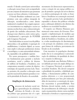mundo. O desafio central para universalizar       moramento da democracia representativa,
     a educação nessas bases será acompanhado          como a criação de um espaço público ca-
     por um conjunto de iniciativas que garantam       paz de permitir a geração de novos direitos
     o acesso aos bens culturais e à informação.       e a efetiva participação de todos os brasi-
        O Estado Brasileiro reafirmará seu com-        leiros e brasileiras na construção nacional.
     promisso com uma política integrada de               O segundo governo Lula aprofundará e
     educação, reconhecendo-a como direito             expandirá o alcance das políticas voltadas
     inalienável e inadiável. Isso exigirá expressi-   para a afirmação definitiva dos direitos das
     vos investimentos na ampliação e acesso ao        mulheres na sociedade brasileira.
     sistema escolar, bem como a democratização           O respeito aos Direitos Humanos per-
     da gestão das unidades educacionais. Para         manecerá como marco do Governo. Pros-
     alcançar esses objetivos, entre outras ações,     seguirá a implementação de medidas que
     é fundamental a aprovação do FUNDEB               garantam e ampliem mecanismos de igual-
     pelo Congresso Nacional.                          dade de brasileiros e brasileiras, de comba-
        Será dada ênfase ao acesso à escola pública    te a todas manifestações de discriminação
     democrática e de qualidade; à superação do        e de proteção da cidadania contra quais-
     analfabetismo, à inclusão digital, ao acesso      quer formas de violência, provenientes do
     mais amplo à educação profissional, técnica       Estado ou da sociedade.
12   e tecnológica, e a uma universidade reforma-         Com incentivo às populações discrimi-
     da, expandida e de qualidade superior.            nadas dar-se-á conseqüência à universali-
        Por serem pressupostos e também fato-          zação da cidadania, da igualdade de direi-
     res fundamentais para garantir a inclusão         tos e respeito às diferenças.
     econômica, social e política de dezenas              Terá prioridade uma Reforma Política a
     de milhões de brasileiras e brasileiros, esse     ser definida por meio de amplo diálogo en-
     compromisso assumirá o caráter de objetivo        tre o Congresso Nacional, os partidos e a
     estratégico do segundo governo Lula. Trata-       sociedade brasileira. Ela deverá assegurar
     se, portanto, de conceber a educação como         a pluralidade de partidos, a fidelidade par-
     questão nacional de primeira grandeza e tor-      tidária, o financiamento público de cam-
     ná-la prioridade do Estado e da sociedade.        panhas eleitorais e o voto proporcional,
                                                       preferencialmente por lista pré-ordenada,
            Ampliação da democracia                    além de incentivar a construção de maio-
                                                       rias necessárias à governabilidade. Essa



     O
               processo de inclusão social exi-        Reforma deverá incluir, ainda, a revisão
               ge a generalização da cidadania,        dos procedimentos de elaboração e fiscali-
               reformas do Estado e do siste-          zação orçamentária, dentre outras medidas
     ma político que garantam não só o apri-           destinadas a fortalecer a representação po-
     LULA PRESIDENTE - PLANO DE GOVERNO 2007 / 2010
 