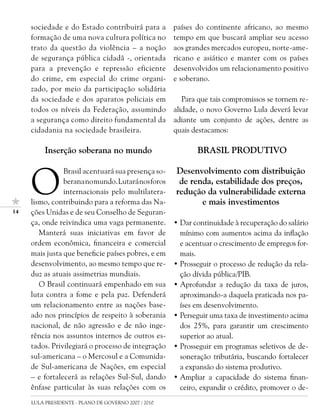 sociedade e do Estado contribuirá para a         países do continente africano, ao mesmo
     formação de uma nova cultura política no         tempo em que buscará ampliar seu acesso
     trato da questão da violência – a noção          aos grandes mercados europeu, norte-ame-
     de segurança pública cidadã -, orientada         ricano e asiático e manter com os países
     para a prevenção e repressão eficiente           desenvolvidos um relacionamento positivo
     do crime, em especial do crime organi-           e soberano.
     zado, por meio da participação solidária
     da sociedade e dos aparatos policiais em            Para que tais compromissos se tornem re-
     todos os níveis da Federação, assumindo          alidade, o novo Governo Lula deverá levar
     a segurança como direito fundamental da          adiante um conjunto de ações, dentre as
     cidadania na sociedade brasileira.               quais destacamos:

          Inserção soberana no mundo                         BRASIL PRODUTIVO



     O
                Brasil acentuará sua presença so-     Desenvolvimento com distribuição
                berana no mundo. Lutará nos foros      de renda, estabilidade dos preços,
                internacionais pelo multilatera-      redução da vulnerabilidade externa
     lismo, contribuindo para a reforma das Na-              e mais investimentos
1   ções Unidas e de seu Conselho de Seguran-
     ça, onde reivindica uma vaga permanente.         • Dar continuidade à recuperação do salário
        Manterá suas iniciativas em favor de            mínimo com aumentos acima da inflação
     ordem econômica, financeira e comercial            e acentuar o crescimento de empregos for-
     mais justa que beneficie países pobres, e em       mais.
     desenvolvimento, ao mesmo tempo que re-          • Prosseguir o processo de redução da rela-
     duz as atuais assimetrias mundiais.                ção dívida pública/PIB.
        O Brasil continuará empenhado em sua          • Aprofundar a redução da taxa de juros,
     luta contra a fome e pela paz. Defenderá           aproximando-a daquela praticada nos pa-
     um relacionamento entre as nações base-            íses em desenvolvimento.
     ado nos princípios de respeito à soberania       • Perseguir uma taxa de investimento acima
     nacional, de não agressão e de não inge-           dos 25%, para garantir um crescimento
     rência nos assuntos internos de outros es-         superior ao atual.
     tados. Privilegiará o processo de integração     • Prosseguir em programas seletivos de de-
     sul-americana – o Mercosul e a Comunida-           soneração tributária, buscando fortalecer
     de Sul-americana de Nações, em especial            a expansão do sistema produtivo.
     – e fortalecerá as relações Sul-Sul, dando       • Ampliar a capacidade do sistema finan-
     ênfase particular às suas relações com os          ceiro, expandir o crédito, promover o de-
     LULA PRESIDENTE - PLANO DE GOVERNO 2007 / 2010
 