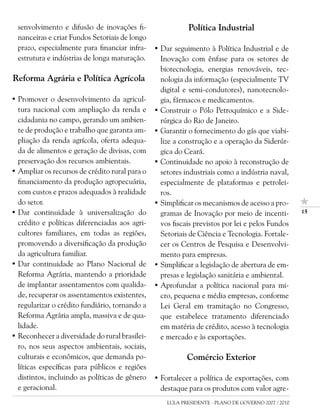 senvolvimento e difusão de inovações fi-                  Política Industrial
  nanceiras e criar Fundos Setoriais de longo
  prazo, especialmente para financiar infra-    • Dar seguimento à Política Industrial e de
  estrutura e indústrias de longa maturação.      Inovação com ênfase para os setores de
                                                  biotecnologia, energias renováveis, tec-
Reforma Agrária e Política Agrícola               nologia da informação (especialmente TV
                                                  digital e semi-condutores), nanotecnolo-
• Promover o desenvolvimento da agricul-          gia, fármacos e medicamentos.
  tura nacional com ampliação da renda e        • Construir o Pólo Petroquímico e a Side-
  cidadania no campo, gerando um ambien-          rúrgica do Rio de Janeiro.
  te de produção e trabalho que garanta am-     • Garantir o fornecimento do gás que viabi-
  pliação da renda agrícola, oferta adequa-       lize a construção e a operação da Siderúr-
  da de alimentos e geração de divisas, com       gica do Ceará.
  preservação dos recursos ambientais.          • Continuidade no apoio à reconstrução de
• Ampliar os recursos de crédito rural para o     setores industriais como a indústria naval,
  financiamento da produção agropecuária,         especialmente de plataformas e petrolei-
  com custos e prazos adequados à realidade       ros.
  do setor.                                     • Simplificar os mecanismos de acesso a pro-
• Dar continuidade à universalização do           gramas de Inovação por meio de incenti-            1

  crédito e políticas diferenciadas aos agri-     vos fiscais previstos por lei e pelos Fundos
  cultores familiares, em todas as regiões,       Setoriais de Ciência e Tecnologia. Fortale-
  promovendo a diversificação da produção         cer os Centros de Pesquisa e Desenvolvi-
  da agricultura familiar.                        mento para empresas.
• Dar continuidade ao Plano Nacional de         • Simplificar a legislação de abertura de em-
  Reforma Agrária, mantendo a prioridade          presas e legislação sanitária e ambiental.
  de implantar assentamentos com qualida-       • Aprofundar a política nacional para mi-
  de, recuperar os assentamentos existentes,      cro, pequena e média empresas, conforme
  regularizar o crédito fundiário, tornando a     Lei Geral em tramitação no Congresso,
  Reforma Agrária ampla, massiva e de qua-        que estabelece tratamento diferenciado
  lidade.                                         em matéria de crédito, acesso à tecnologia
• Reconhecer a diversidade do rural brasilei-     e mercado e às exportações.
  ro, nos seus aspectos ambientais, sociais,
  culturais e econômicos, que demanda po-                  Comércio Exterior
  líticas específicas para públicos e regiões
  distintos, incluindo as políticas de gênero   • Fortalecer a política de exportações, com
  e geracional.                                   destaque para os produtos com valor agre-
                                                    LULA PRESIDENTE - PLANO DE GOVERNO 2007 / 2010
 