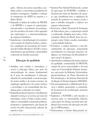 gado. Adotar, em setores específicos, me-      • Instituir Piso Salarial Profissional, a partir
       didas contra a concorrência predatória de        da aprovação do FUNDEB, e redefinir a
       produtos estrangeiros. Ampliar e reforçar        docência por meio de diretrizes de carrei-
       os entrepostos da APEX no exterior e a           ra, que contribuam para a ampliação da
       Marca Brasil.                                    jornada do professor na mesma escola e
     • Expandir as linhas de crédito do PROEX           para o trabalho integrado e coletivo nos
       e do BNDES e o seguro às exportações,            espaços educacionais.
       incentivando o crescimento da participa-       • Estruturar a Rede Nacional de Formação
       ção dos produtos de maior valor agregado         de Educadores para a capacitação inicial
       nas exportações e a internacionalização          e continuada. Ampliar, para tanto, a Uni-
       de empresas brasileiras.                         versidade Aberta do Brasil, fruto da coo-
     • Impulsionar a desdolarização do comércio         peração entre União, estados, municípios
       com os países da América Latina e estimu-        e universidades federais.
       lar a ampliação do mecanismo de Convê-         • Fortalecer o caráter inclusivo e não-dis-
       nios de Crédito Recíproco (CCR) e outros         criminatório da educação, aumentando
       instrumentos que permitam o intercâmbio          investimentos na educação especial e in-
       comercial em moedas nacionais.                   dígena e na valorização da diversidade ét-
                                                        nico-racial e de gênero.
1            Educação de qualidade                   • Aprofundar a ampliação do ensino superior
                                                        de qualidade: continuidade do PROUNI,
     • Ampliar, com estados e municípios, o             criação de novas universidades e de mais
       acesso à educação básica, por meio da            vagas nas Universidades Federais existen-
       universalização do ensino fundamental            tes; aprovação da Reforma Universitária,
       de 9 anos; do atendimento à educação             desenvolvimento de Plano Nacional de
       infantil; da continuidade à reestruturação       Pós-Graduação e do Sistema Nacional de
       do ensino médio e do ensino noturno, da          Avaliação do Ensino Superior (SINAES).
       ampliação significativa do ensino técnico      • Dar prosseguimento à alfabetização de jo-
       e tecnológico e da continuidade das mu-          vens e adultos, garantindo a continuida-
       danças para a educação no campo.                 de do processo de escolarização, inclusive
     • Expandir progressivamente o atendimento          profissional.
       integral à criança e ao jovem, por meio da     • Implantar o FUNDEB e sub-vincular os
       articulação entre a União, estados, muni-        recursos para as universidades federais,
       cípios e comunidade, integrando políticas,       como parte do esforço nacional para am-
       programas e equipamentos, que façam da           pliação dos recursos da educação em rela-
       escola um pólo educacional, cultural, de         ção ao PIB brasileiro.
       esporte e lazer.                               • Democratizar a Gestão Educacional, in-
     LULA PRESIDENTE - PLANO DE GOVERNO 2007 / 2010
 