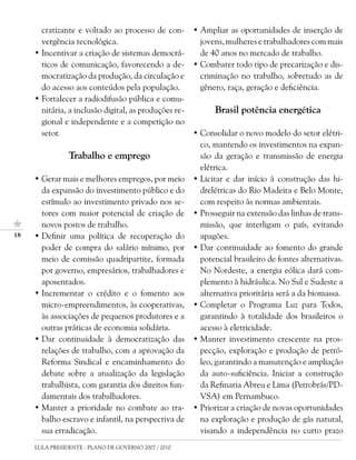 cratizante e voltado ao processo de con-        • Ampliar as oportunidades de inserção de
       vergência tecnológica.                            jovens, mulheres e trabalhadores com mais
     • Incentivar a criação de sistemas democrá-         de 40 anos no mercado de trabalho.
       ticos de comunicação, favorecendo a de-         • Combater todo tipo de precarização e dis-
       mocratização da produção, da circulação e         criminação no trabalho, sobretudo as de
       do acesso aos conteúdos pela população.           gênero, raça, geração e deficiência.
     • Fortalecer a radiodifusão pública e comu-
       nitária, a inclusão digital, as produções re-         Brasil potência energética
       gional e independente e a competição no
       setor.                                          • Consolidar o novo modelo do setor elétri-
                                                         co, mantendo os investimentos na expan-
                Trabalho e emprego                       são da geração e transmissão de energia
                                                         elétrica.
     • Gerar mais e melhores empregos, por meio        • Licitar e dar início à construção das hi-
       da expansão do investimento público e do          drelétricas do Rio Madeira e Belo Monte,
       estímulo ao investimento privado nos se-          com respeito às normas ambientais.
       tores com maior potencial de criação de         • Prosseguir na extensão das linhas de trans-
       novos postos de trabalho.                         missão, que interligam o país, evitando
1   • Definir uma política de recuperação do            apagões.
       poder de compra do salário mínimo, por          • Dar continuidade ao fomento do grande
       meio de comissão quadripartite, formada           potencial brasileiro de fontes alternativas.
       por governo, empresários, trabalhadores e         No Nordeste, a energia eólica dará com-
       aposentados.                                      plemento à hidráulica. No Sul e Sudeste a
     • Incrementar o crédito e o fomento aos             alternativa prioritária será a da biomassa.
       micro-empreendimentos, às cooperativas,         • Completar o Programa Luz para Todos,
       às associações de pequenos produtores e a         garantindo à totalidade dos brasileiros o
       outras práticas de economia solidária.            acesso à eletricidade.
     • Dar continuidade à democratização das           • Manter investimento crescente na pros-
       relações de trabalho, com a aprovação da          pecção, exploração e produção de petró-
       Reforma Sindical e encaminhamento do              leo, garantindo a manutenção e ampliação
       debate sobre a atualização da legislação          da auto-suficiência. Iniciar a construção
       trabalhista, com garantia dos direitos fun-       da Refinaria Abreu e Lima (Petrobrás/PD-
       damentais dos trabalhadores.                      VSA) em Pernambuco.
     • Manter a prioridade no combate ao tra-          • Priorizar a criação de novas oportunidades
       balho escravo e infantil, na perspectiva de       na exploração e produção de gás natural,
       sua erradicação.                                  visando a independência no curto prazo
     LULA PRESIDENTE - PLANO DE GOVERNO 2007 / 2010
 