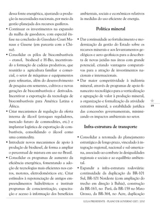 dessa fonte energética, ajustando a produ-      ambientais, sociais e econômicos relativos
  ção às necessidades nacionais, por meio da      às medidas do uso eficiente de energia.
  gestão planejada dos recursos gasíferos.
• Continuar os investimentos na expansão                     Política mineral
  da malha de gasodutos, com especial ên-
  fase na conclusão do Gasoduto Coari Ma-       • Dar continuidade ao fortalecimento e mo-
  naus e Gasene (em parceria com a Chi-           dernização da gestão do Estado sobre os
  na).                                            recursos minerais e aos levantamentos ge-
• Consolidar os pólos de biocombustíveis          ológicos e aero-geofisicos para a descober-
  – etanol, biodiesel e H-Bio, incentivan-        ta de novas jazidas nas áreas com grande
  do a formação de cadeias produtivas, que        potencial, criando vantagens comparati-
  reunirão a agricultura familiar e comer-        vas para a atração de investimentos na-
  cial, o setor de máquinas e equipamentos        cionais e internacionais.
  para refinarias, além do desenvolvimento      • Dar maior competitividade à indústria
  de pesquisa em sementes, cultivos e novas       mineral, através de programas de apoio fi-
  gerações de biocombustíveis e derivados.        nanceiro-tecnológico para a verticalização
  Incentivar a exportação da tecnologia de        e agregação de valor à produção mineral,
  biocombustíveis para América Latina e           a organização e formalização da atividade
  África.                                         extrativa mineral, a estabilidade jurídica         1

• Criar mecanismos de regulação da oferta         das concessões governamentais, minimi-
  interna de álcool (estoques reguladores,        zando os impactos ambientais no setor.
  mercado futuro de commodities, etc.) e
  implantar logística de exportação de com-         Infra-estrutura de transporte
  bustíveis, consolidando o álcool como
  uma commodity.                                • Consolidar a retomada do planejamento
• Introduzir novos mecanismos de apoio à          estratégico de longo prazo, vinculado à in-
  produção de biodiesel, de forma a ampliar       tegração regional, nacional e sul-america-
  o percentual de mistura em uso no Brasil.       na, associado ao combate às desigualdades
• Consolidar os programas de aumento da           regionais e sociais e ao equilíbrio ambien-
  eficiência energética, fomentando a ado-        tal.
  ção de tecnologias mais eficientes nos car-   • Expandir a infra-estrutura rodoviária:
  ros, motores, eletrodomésticos etc. Criar       continuidade da duplicação da BR-101
  estímulos à repotenciação de antigos em-        Sul, BR-101 Nordeste (com ampliação do
  preendimentos hidrelétricos e instituir         trecho em direção à Bahia), construção
  programas de conscientização, capacita-         da BR-163, no Pará, da BR-158 no Mato
  ção e acesso à informação dos benefícios        Grosso, da BR-364, no Acre, duplicação
                                                    LULA PRESIDENTE - PLANO DE GOVERNO 2007 / 2010
 