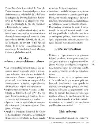 Plano Amazônia Sustentável, do Plano de         moradora de áreas irregulares.
  Desenvolvimento Sustentável para a área       • Ampliar e consolidar as ações de apoio aos
  de influência da rodovia BR-163, do Plano       estados, municípios e demais agentes pú-
  Estratégico de Desenvolvimento Susten-          blicos, aumentando a capacidade de plane-
  tável do Nordeste e do Projeto São Fran-        jamento e implementação descentralizada
  cisco (Revitalização do Rio São Francisco       de políticas de desenvolvimento urbano.
  e Interligação de Bacias).                    • Desenvolver programa de apoio à estru-
• Continuar a implantação de obras de in-         turação de novas formas de gestão regio-
  fra-estrutura estratégicas para sustentar o     nal compartilhada, focalizadas nas áreas
  desenvolvimento regional, como as obras         de transporte público, abastecimento de
  nas rodovias BR-163 PA/MT, da BR-101            água, esgotamento sanitário, manejo das
  no Nordeste, da BR-116 e BR-324 na              águas pluviais e dos resíduos sólidos.
  Bahia, da Ferrovia Transnordestina, da
  construção de gasodutos (Coari-Manaus,                Regiões metropolitanas
  Gasene e Malha Nordeste).
                                                • Reforçar a cooperação entre os governos
             Cidades:                             federal, estaduais, municipais e sociedade
reforma e desenvolvimento urbano                  civil, para formular e implementar o Pro-
                                                  grama Nacional de Regiões Metropolita-             21

• Dar continuidade a investimentos que ga-        nas, incluindo ações de segurança cidadã,
  rantam acesso à moradia digna e aos ser-        de desenvolvimento social e de trabalho e
  viços urbanos essenciais, em especial de        renda.
  saneamento básico e transporte público,       • Fomentar e incentivar o aprimoramen-
  priorizando a inclusão sócio-espacial dos       to de entidades de gestão metropolitana,
  assentamentos informais, especialmente          buscando implementar uma agenda de
  das favelas nas regiões metropolitanas.         melhoria do transporte público, do abas-
• Implementar o Sistema Nacional de Ha-           tecimento de água, do esgotamento sani-
  bitação de Interesse Social (SNHIS), por        tário, do manejo das águas pluviais e dos
  meio de pactos entre as três esferas de go-     resíduos sólidos, do aperfeiçoamento do
  verno e os agentes sociais e privados.          uso do solo e controle urbanístico, do de-
• Aprovar o marco regulatório para o setor        senvolvimento econômico metropolitano
  de saneamento, em tramitação no Con-            equilibrado e sustentável.
  gresso Nacional.
• Ampliar o Programa Nacional de Apoio                        Meio ambiente
  à Regularização Fundiária, concedendo
  títulos para a população de baixa renda       • Criar e consolidar Unidades de Conserva-
                                                    LULA PRESIDENTE - PLANO DE GOVERNO 2007 / 2010
 