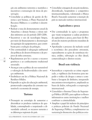 ção em ambientes terrestres e marinhos e       • Consolidar a imagem de um país moderno,
       incentivar a restauração de áreas de pre-        diversificado, hospitaleiro e competitivo
       servação.                                        internacionalmente, valorizando a Marca
     • Consolidar as políticas de gestão de flo-        Brasil e buscando aumentar a inserção do
       restas e por biomas, o Plano Nacional de         país no mercado turístico internacional.
       Recursos Hídricos e o combate à deserti-
       ficação.                                                Aquicultura e pesca
     • Reduzir a taxa de desmatamento anual da
       Amazônia e demais biomas a níveis mé-          • Dar continuidade às ações e programas
       dios inferiores aos do período 2003-2006.        que visam reorganizar a cadeia produtiva
     • Incentivar o uso de tecnologias limpas,          da aqüicultura e pesca, para fazer do Bra-
       por meio de financiamento e desoneração          sil um dos maiores produtores mundiais de
       da aquisição de equipamentos, que contri-        pescado.
       buam para a redução da poluição.               • Aprofundar o processo de inclusão social
     • Dar continuidade à adequação ambiental           e econômica dos pescadores artesanais,
       das políticas de desenvolvimento e de pro-       especialmente as ações de assistência téc-
       jetos de infra-estrutura.                        nica, crédito, subvenção ao óleo diesel,
     • Regulamentar por lei o acesso a recursos         comercialização e direitos sociais.
22     genéticos e ao conhecimento tradicional
       associado.                                              Brasil sem violência
     • Avançar com a política de uso sustentável
       e valoração da biodiversidade e dos servi-     • Intensificar a repressão ao crime organi-
       ços ambientais.                                  zado, a vigilância das fronteiras para im-
     • Estabelecer em lei a Política Nacional de        pedir o tráfico de drogas e armas e com-
       Resíduos Sólidos.                                bater a lavagem de dinheiro, integrando
     • Expandir as ações de educação ambiental,         mecanismos investigativos, ampliando as
       promovendo campanhas de consumo sus-             bases de dados, reforçando a cooperação
       tentável e economia de energia.                  internacional.
                                                      • Consolidar o Sistema Único de Seguran-
                        Turismo                         ça Pública (SUSP), para agilizar os fluxos
                                                        informativos entre instituições e melhor
     • Prosseguir na estratégia de aumentar e           combater a criminalidade.
       diversificar os produtos turísticos de qua-    • Ampliar o papel de indutor de princípios
       lidade, contemplando e respeitando a di-         e práticas policiais do Fundo Nacional
       versidade cultural, os recursos naturais e       de Segurança Pública, complementar na
       as diferenças regionais do país.                 sustentação financeira das políticas esta-
     LULA PRESIDENTE - PLANO DE GOVERNO 2007 / 2010
 