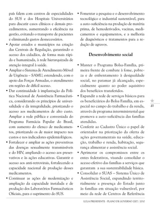 país falem com centros de especialidades      • Fomentar a pesquisa e o desenvolvimento
  do SUS e dos Hospitais Universitários           tecnológico e industrial sustentável, para
  para discutir casos clínicos e demais pro-      a auto-suficiência na produção de matéria
  cedimentos, aumentando a eficiência na          prima, de hemoderivados, vacinas, medi-
  gestão, evitando o transporte de pacientes      camentos e equipamentos, e a melhoria
  e eliminando gastos desnecessários.             de diagnósticos e tratamentos para a re-
• Apoiar estados e municípios na criação          dução de agravos.
  das Centrais de Regulação, garantindo o
  acesso dos cidadãos, de forma mais rápi-             Desenvolvimento social
  da e humanizada, à rede hierarquizada de
  atenção integral à saúde.                     • Manter o Programa Bolsa-Família, pri-
• Ampliar o Sistema de Atendimento Móvel          meira frente de combate à fome, pobre-
  de Urgência – SAMU, estendendo, com o           za e de enfrentamento à desigualdade
  apoio das Forças Armadas, o atendimento         social, no patamar já alcançado, espe-
  em regiões de difícil acesso.                   cialmente quanto ao poder aquisitivo
• Dar continuidade à implantação da Polí-         dos benefícios transferidos.
  tica Nacional de Assistência Farmacêuti-      • Expandir a rede de serviços básicos para
  ca, considerando os princípios de univer-       os beneficiários do Bolsa Família, em es-
  salidade e da integralidade, priorizando o      pecial no campo do trabalho e da renda,            27

  acesso aos medicamentos de alto custo.          através de programa interministerial que
  Ampliar a rede pública e conveniada do          promova a auto-suficiência das famílias
  Programa Farmácia Popular do Brasil,            atendidas.
  com aumento do elenco de medicamen-           • Conferir ao Cadastro Único o papel de
  tos, priorizando os de maior impacto nos        orientador na priorização da oferta de
  custos e nos indicadores epidemiológicos.       ações governamentais na saúde, educa-
• Fortalecer e ampliar as ações preventivas       ção, trabalho e renda, habitação, segu-
  das doenças sexualmente transmissíveis          rança alimentar e assistência social.
  e do HIV, ampliando o acesso aos preser-      • Aprimorar os compromissos entre os
  vativos e às ações educativas. Garantir o       entes federativos, visando consolidar o
  acesso aos anti-retrovirais, fortalecendo a     acesso efetivo das famílias a serviços que
  capacidade nacional de produção desses          garantam a sua sustentabilidade básica.
  medicamentos.                                 • Consolidar o SUAS – Sistema Único de
• Continuar as ações de modernização e            Assistência Social, expandindo territo-
  ampliação da capacidade instalada e de          rialmente a presença do Estado junto
  produção dos Laboratórios Farmacêuticos         às famílias em situação vulnerável, por
  Oficiais, para o suprimento do SUS.             meio da rede de Centros de Referência
                                                    LULA PRESIDENTE - PLANO DE GOVERNO 2007 / 2010
 