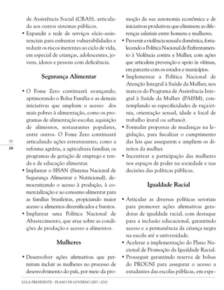 de Assistência Social (CRAS), articula-           moção da sua autonomia econômica e de
       da aos outros sistemas públicos.                  iniciativas produtivas que eliminem as dife-
     • Expandir a rede de serviços sócio-assis-          renças salariais entre homens e mulheres.
       tenciais para enfrentar vulnerabilidades e      • Prevenir a violência sexual e doméstica, forta-
       reduzir os riscos inerentes ao ciclo de vida,     lecendo a Política Nacional de Enfrentamen-
       em especial de crianças, adolescentes, jo-        to à Violência contra a Mulher, com ações
       vens, idosos e pessoas com deficiência.           que articulem prevenção e apoio às vítimas,
                                                         em parceria com os estados e municípios.
               Segurança Alimentar                     • Implementar a Política Nacional de
                                                         Atenção Integral à Saúde da Mulher, nos
     • O Fome Zero continuará avançando,                 marcos do Programa de Assistência Inte-
       aprimorando o Bolsa Família e as demais           gral à Saúde da Mulher (PAISM), con-
       iniciativas que ampliam o acesso dos              templando as especificidades de raça/et-
       mais pobres à alimentação, como os pro-           nia, orientação sexual, idade e local de
       gramas de alimentação escolar, aquisição          trabalho (rural ou urbano).
       de alimentos, restaurantes populares,           • Formular propostas de mudanças na le-
       entre outros. O Fome Zero continuará              gislação, para fiscalizar o cumprimento
       articulando ações estruturantes, como a           das leis que assegurem e ampliem os di-
2     reforma agrária, a agricultura familiar, os       reitos da mulher.
       programas de geração de emprego e ren-          • Incentivar a participação das mulheres
       da e de educação alimentar.                       nos espaços de poder na sociedade e nas
     • Implantar o SISAN (Sistema Nacional de            decisões das políticas públicas.
       Segurança Alimentar e Nutricional), de-
       mocratizando o acesso à produção, à co-                      Igualdade Racial
       mercialização e ao consumo alimentar para
       as famílias brasileiras, propiciando maior      • Articular as diversas políticas setoriais
       acesso a alimentos diversificados e baratos.      para promover ações afirmativas gera-
     • Implantar uma Política Nacional de                doras de igualdade racial, com destaque
       Abastecimento, que atue sobre as condi-           para a inclusão educacional, garantindo
       ções de produção e acesso a alimentos.            acesso e a permanência da criança negra
                                                         na escola até a universidade.
                       Mulheres                        • Acelerar a implementação do Plano Na-
                                                         cional de Promoção da Igualdade Racial.
     • Desenvolver ações afirmativas que per-          • Prosseguir garantindo reserva de bolsas
       mitam incluir as mulheres no processo de          do PROUNI para assegurar o acesso a
       desenvolvimento do país, por meio da pro-         estudantes das escolas públicas, em espe-
     LULA PRESIDENTE - PLANO DE GOVERNO 2007 / 2010
 