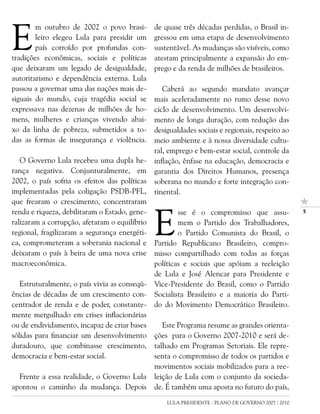 E
        m outubro de 2002 o povo brasi-        de quase três décadas perdidas, o Brasil in-
        leiro elegeu Lula para presidir um     gressou em uma etapa de desenvolvimento
        país corroído por profundas con-       sustentável. As mudanças são visíveis, como
tradições econômicas, sociais e políticas      atestam principalmente a expansão do em-
que deixaram um legado de desigualdade,        prego e da renda de milhões de brasileiros.
autoritarismo e dependência externa. Lula
passou a governar uma das nações mais de-         Caberá ao segundo mandato avançar
siguais do mundo, cuja tragédia social se      mais aceleradamente no rumo desse novo
expressava nas dezenas de milhões de ho-       ciclo de desenvolvimento. Um desenvolvi-
mens, mulheres e crianças vivendo abai-        mento de longa duração, com redução das
xo da linha de pobreza, submetidos a to-       desigualdades sociais e regionais, respeito ao
das as formas de insegurança e violência.      meio ambiente e à nossa diversidade cultu-
                                               ral, emprego e bem-estar social, controle da
   O Governo Lula recebeu uma dupla he-        inflação, ênfase na educação, democracia e
rança negativa. Conjunturalmente, em           garantia dos Direitos Humanos, presença
2002, o país sofria os efeitos das políticas   soberana no mundo e forte integração con-
implementadas pela coligação PSDB-PFL,         tinental.
que frearam o crescimento, concentraram



                                               E
renda e riqueza, debilitaram o Estado, gene-           sse é o compromisso que assu-                

ralizaram a corrupção, afetaram o equilíbrio           mem o Partido dos Trabalhadores,
regional, fragilizaram a segurança energéti-           o Partido Comunista do Brasil, o
ca, comprometeram a soberania nacional e       Partido Republicano Brasileiro, compro-
deixaram o país à beira de uma nova crise      misso compartilhado com todas as forças
macroeconômica.                                políticas e sociais que apóiam a reeleição
                                               de Lula e José Alencar para Presidente e
   Estruturalmente, o país vivia as conseqü-   Vice-Presidente do Brasil, como o Partido
ências de décadas de um crescimento con-       Socialista Brasileiro e a maioria do Parti-
centrador de renda e de poder, constante-      do do Movimento Democrático Brasileiro.
mente mergulhado em crises inflacionárias
ou de endividamento, incapaz de criar bases       Este Programa resume as grandes orienta-
sólidas para financiar um desenvolvimento      ções para o Governo 2007-2010 e será de-
duradouro, que combinasse crescimento,         talhado em Programas Setoriais. Ele repre-
democracia e bem-estar social.                 senta o compromisso de todos os partidos e
                                               movimentos sociais mobilizados para a ree-
  Frente a essa realidade, o Governo Lula      leição de Lula com o conjunto da socieda-
apontou o caminho da mudança. Depois           de. É também uma aposta no futuro do país,
                                                   LULA PRESIDENTE - PLANO DE GOVERNO 2007 / 2010
 