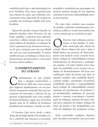 respaldada pela força e pela participação do     propalada e estimulada por personagens do
    povo brasileiro. Para tanto, apontará para       governo anterior, incapaz de dar respostas
    um conjunto de ações, que traduzirão con-        nacionais à crescente vulnerabilidade exter-
    cretamente nossa disposição de avançar no        na da economia.
    caminho das mudanças exigidas pelo povo
    brasileiro.                                         Por outro lado, conduzir uma transição
                                                     de modelo, realizando transformações eco-
       Apesar dos grandes avanços logrados no        nômicas, políticas e sociais sintonizadas com
    primeiro mandato deste Governo, há um            a nova maioria que se constituíra no país.
    longo caminho a percorrer para enfrentar


                                                     O
    com êxito a aflitiva situação em que vivem                   Governo Lula enfrentou exitosa-
    ainda milhões de brasileiros. A reeleição de                 mente os dois desafios. A catás-
    Lula é a garantia de que não haverá retroces-                trofe anunciada pela direita foi
    so, de que a transição para um novo Brasil       evitada. Nestes últimos três anos e meio o
    não terá seu curso interrompido. É certeza       Brasil iniciou um processo de desenvolvi-
    também de que as mudanças se farão com o         mento com inclusão social, controle da in-
    fortalecimento da democracia e a renovação       flação, redução da vulnerabilidade externa,
    de nossa cultura política.                       fortalecimento da democracia e participa-
                                                    ção popular. Os êxitos obtidos nesta tran-
           O ENFRENTAMENTO                           sição nos permitirão novos avanços no ca-
               DO ATRASO                             minho do desenvolvimento. Há hoje uma
                                                     combinação única de fatores que dará ao



    C
             ontrariamente ao que propala            segundo mandato uma qualidade histori-
             hoje a oposição conservadora, o         camente inédita: crescimento sustentável,
             Brasil de 2003 não estava pronto        estabilidade monetária e responsabilidade
    para ingressar imediatamente em um perí-         fiscal, redução da vulnerabilidade externa,
    odo de crescimento acelerado. Para que isso      expansão do investimento, da produção e
    ocorresse, foi necessário o advento de um        da produtividade, ampliação do mercado
    governo comprometido com outro modelo            interno e externo, crescimento e formali-
    de desenvolvimento, opção que só foi feita       zação do emprego, aumento da massa sala-
    quando mais de 52 milhões de brasileiros         rial real e expansão do crédito, redução da
    decidiram pela mudança, votando em Lula.         fome, da miséria e das desigualdades, por
                                                     meio da ampliação dos programas sociais.
       O Governo Lula viu-se desde o início
    diante de um duplo desafio. Por um lado, evi-      Estão construídas condições objetivas
    tar a catástrofe que ameaçava a economia,        para um maior crescimento com juros mais

    LULA PRESIDENTE - PLANO DE GOVERNO 2007 / 2010
 