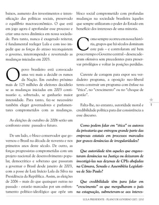 baixos, aumento dos investimentos e inten-     bloco social comprometido com profundas
sificação das políticas sociais, preservado    mudanças na sociedade brasileira àqueles
o equilíbrio macroeconômico. O que está        que sempre utilizaram o poder do Estado em
em jogo agora é aprofundar esse processo e     benefício dos interesses de uma minoria.
criar uma nova dinâmica em nossa socieda-


                                               C
de. Para tanto, nunca é exagerado reiterar,              omo sempre ocorreu em nossa histó-
é fundamental reeleger Lula e com isso im-               ria, grupos que há séculos dominam
pedir que as forças do atraso reconquistem               este país – e controlaram até bem
o governo, interrompendo e revertendo as       pouco tempo o Governo central – desencade-
mudanças iniciadas em 2003.                    aram ofensiva sem precedentes para preser-
                                               var privilégios e voltar às posições perdidas.



O
          povo brasileiro está convocado
          uma vez mais a decidir os rumos         Carente de coragem para expor seu ver-
          da Nação. Em outubro próximo         dadeiro programa, a oposição neo-liberal
mais de 125 milhões de eleitores decidirão     tenta construir um programa com ênfase na
se as mudanças iniciadas em 2003 conti-        “ética”, no “crescimento” ou no “choque de
nuarão e, sobretudo, se ganharão maior         gestão”.
intensidade. Para tanto, faz-se necessário
também eleger governadores e parlamen-            Falta-lhe, no entanto, autoridade moral e         7

tares comprometidos com as mudanças.           credibilidade política para dar consistência a
                                               esse discurso.
  As eleições de outubro de 2006 serão um
confronto entre passado e futuro.                Como podem falar em “ética” os autores
                                               da privataria que entregou grande parte das
   De um lado, o bloco conservador que go-     empresas estatais em processos marcados
vernou o Brasil na década de noventa e nos     por graves denúncias de irregularidades?
primeiros anos deste século. De outro, as
forças progressistas comprometidas com um         Que autoridade têm aqueles que engave-
projeto nacional de desenvolvimento popu-      taram denúncias na Justiça ou deixaram de
lar, democrático e soberano que passaram       investigá-las nas dezenas de CPIs abafadas
a governar o Brasil desde janeiro de 2003,     na Câmara, Senado e Assembléia Legislati-
com a posse de Luiz Inácio Lula da Silva na    va de São Paulo?
Presidência da República. Assim, as eleições
de 2006 – mais do que quaisquer outras no        Que credibilidade têm para falar em
passado - estarão marcadas por um enfren-      “crescimento” os que mergulharam o país
tamento político-ideológico que opõe um        na estagnação, submeteram-se aos interes-
                                                   LULA PRESIDENTE - PLANO DE GOVERNO 2007 / 2010
 