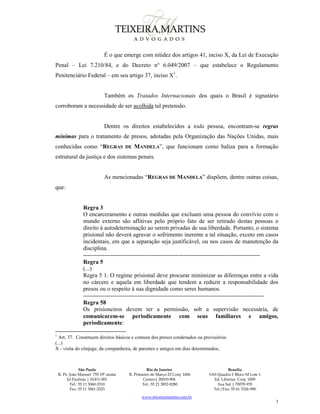 São Paulo
R. Pe. João Manuel 755 19º andar
Jd Paulista | 01411-001
Tel.: 55 11 3060-3310
Fax: 55 11 3061-2323
Rio de Janeiro
R. Primeiro de Março 23 Conj. 1606
Centro| 20010-904 
Tel.: 55 21 3852-8280
Brasília
SAS Quadra 1 Bloco M Lote 1
Ed. Libertas Conj. 1009
Asa Sul | 70070-935
Tel./Fax: 55 61 3326-990
www.teixeiramartins.com.br
3
É o que emerge com nitidez dos artigos 41, inciso X, da Lei de Execução
Penal – Lei 7.210/84, e do Decreto n° 6.049/2007 – que estabelece o Regulamento
Penitenciário Federal – em seu artigo 37, inciso X1
.
Também os Tratados Internacionais dos quais o Brasil é signatário
corroboram a necessidade de ser acolhida tal pretensão.
Dentre os direitos estabelecidos a toda pessoa, encontram-se regras
mínimas para o tratamento de presos, adotadas pela Organização das Nações Unidas, mais
conhecidas como “REGRAS DE MANDELA”, que funcionam como baliza para a formação
estrutural da justiça e dos sistemas penais.
As mencionadas “REGRAS DE MANDELA” dispõem, dentre outras coisas,
que:
Regra 3
O encarceramento e outras medidas que excluam uma pessoa do convívio com o
mundo externo são aflitivas pelo próprio fato de ser retirado destas pessoas o
direito à autodeterminação ao serem privadas de sua liberdade. Portanto, o sistema
prisional não deverá agravar o sofrimento inerente a tal situação, exceto em casos
incidentais, em que a separação seja justificável, ou nos casos de manutenção da
disciplina.
------------------------------------------------------------------------------------------
Regra 5
(...)
Regra 5 1. O regime prisional deve procurar minimizar as diferenças entre a vida
no cárcere e aquela em liberdade que tendem a reduzir a responsabilidade dos
presos ou o respeito à sua dignidade como seres humanos.
--------------------------------------------------------------------------------------------
Regra 58
Os prisioneiros devem ter a permissão, sob a supervisão necessária, de
comunicarem-se periodicamente com seus familiares e amigos,
periodicamente:
1
Art. 37. Constituem direitos básicos e comuns dos presos condenados ou provisórios:
(...)
X - visita do cônjuge, da companheira, de parentes e amigos em dias determinados;
 