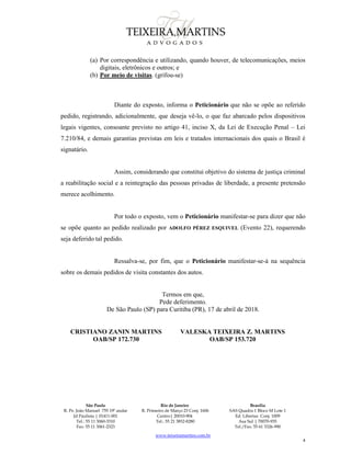 São Paulo
R. Pe. João Manuel 755 19º andar
Jd Paulista | 01411-001
Tel.: 55 11 3060-3310
Fax: 55 11 3061-2323
Rio de Janeiro
R. Primeiro de Março 23 Conj. 1606
Centro| 20010-904 
Tel.: 55 21 3852-8280
Brasília
SAS Quadra 1 Bloco M Lote 1
Ed. Libertas Conj. 1009
Asa Sul | 70070-935
Tel./Fax: 55 61 3326-990
www.teixeiramartins.com.br
4
(a) Por correspondência e utilizando, quando houver, de telecomunicações, meios
digitais, eletrônicos e outros; e
(b) Por meio de visitas. (grifou-se)
Diante do exposto, informa o Peticionário que não se opõe ao referido
pedido, registrando, adicionalmente, que deseja vê-lo, o que faz abarcado pelos dispositivos
legais vigentes, consoante previsto no artigo 41, inciso X, da Lei de Execução Penal – Lei
7.210/84, e demais garantias previstas em leis e tratados internacionais dos quais o Brasil é
signatário.
Assim, considerando que constitui objetivo do sistema de justiça criminal
a reabilitação social e a reintegração das pessoas privadas de liberdade, a presente pretensão
merece acolhimento.
Por todo o exposto, vem o Peticionário manifestar-se para dizer que não
se opõe quanto ao pedido realizado por ADOLFO PÉREZ ESQUIVEL (Evento 22), requerendo
seja deferido tal pedido.
Ressalva-se, por fim, que o Peticionário manifestar-se-á na sequência
sobre os demais pedidos de visita constantes dos autos.
Termos em que,
Pede deferimento.
De São Paulo (SP) para Curitiba (PR), 17 de abril de 2018.
CRISTIANO ZANIN MARTINS
OAB/SP 172.730
VALESKA TEIXEIRA Z. MARTINS
OAB/SP 153.720
 