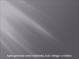 Após governar como violinista, Lula ‘refuga’ o violino.
 