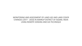 MONITORING AND ASSESSMENT OF LAND USE AND LAND COVER
CHANGES (1977 - 2010) IN KAMRUP DISTRICT OF ASSAM, INDIA
USING REMOTE SENSING AND GIS TECHNIQUE
 