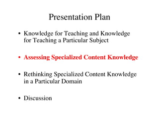 Presentation Plan 
• Knowledge for Teaching and Knowledge 
for Teaching a Particular Subject 
• Assessing Specialized Content Knowledge 
• Rethinking Specialized Content Knowledge 
in a Particular Domain 
• Discussion 
 