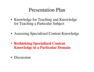 Presentation Plan 
• Knowledge for Teaching and Knowledge 
for Teaching a Particular Subject 
• Assessing Specialized Content Knowledge 
• Rethinking Specialized Content 
Knowledge in a Particular Domain 
• Discussion 
 