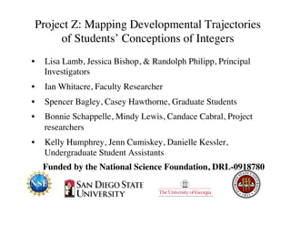 Project Z: Mapping Developmental Trajectories 
of Students’ Conceptions of Integers 
• Lisa Lamb, Jessica Bishop, & Randolph Philipp, Principal 
Investigators 
• Ian Whitacre, Faculty Researcher 
• Spencer Bagley, Casey Hawthorne, Graduate Students 
• Bonnie Schappelle, Mindy Lewis, Candace Cabral, Project 
researchers 
• Kelly Humphrey, Jenn Cumiskey, Danielle Kessler, 
Undergraduate Student Assistants 
Funded by the National Science Foundation, DRL-0918780 
 