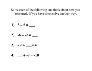 Solve each of the following and think about how you 
reasoned. If you have time, solve another way. 
1) 3 – 5 = ___ 
2) -6 – -2 = ___ 
3) - 2 + ___= 4 
4) ___+ -2 = -10 
 