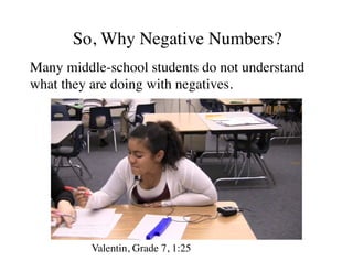 So, Why Negative Numbers? 
Many middle-school stud 
ents do not understand 
what they are doing with negatives. 
Valentin, Grade 7, 1:25 
 