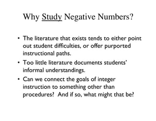 Why Study Negative Numbers? 
• The literature that exists tends to either point 
out student difficulties, or offer purported 
instructional paths. 
• Too little literature documents students’ 
informal understandings. 
• Can we connect the goals of integer 
instruction to something other than 
procedures? And if so, what might that be? 
 