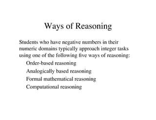Ways of Reasoning 
Students who have negative numbers in their 
numeric domains typically approach integer tasks 
using one of the following five ways of reasoning: 
Order-based reasoning 
Analogically based reasoning 
Formal mathematical reasoning 
Computational reasoning 
 