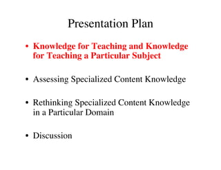 Presentation Plan 
• Knowledge for Teaching and Knowledge 
for Teaching a Particular Subject 
• Assessing Specialized Content Knowledge 
• Rethinking Specialized Content Knowledge 
in a Particular Domain 
• Discussion 
 